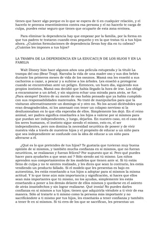 tienes que hacer algo porque es lo que se espera de ti en cualquier relación, y el
hacerlo te provoca resentimientos contra esa persona y el no hacerlo te carga de
culpa, puedes estar seguro que tienes que ocuparte de esta zona errónea.
Para eliminar la dependencia hay que empezar por la familia, por la forma en
que tus padres te trataron cuando eras pequeño y en la que tratas tú a tus hijos
ahora. ¿Cuántas formulaciones de dependencia llevas hoy día en tu cabeza?
¿Cuántas les impones a tus hijos?
LA TRAMPA DE LA DEPENDENCIA EN LA EDUCACI¦N DE LOS HIJOS Y EN LA
FAMILIA
Walt Disney hizo hace algunos años una película estupenda y la tituló La
trampa del oso (Bear Trap). Narraba la vida de una madre oso y sus dos bebés
durante los primeros meses de vida de los oseznos. Mamá osa les enseñó a sus
cachorros a cazar, a pescar y a subirse a los árboles. Les enseñó a protegerse
cuando se encontraban ante un peligro. Entonces, un buen día, siguiendo sus
propios instintos, Mamá osa decidió que había llegado la hora de irse. Los obligó
a encaramarse a un árbol, y sin siquiera echar una mirada para atrás, se fue.
¡Para siempre! Dentro de su mente de osa había pensado que ya había cumplido
con sus responsabilidades maternales. No trató de manipularlos para que la
visitaran alternativamente un domingo sí y otro no. No los acusó diciéndoles que
eran desagradecidos, ni los amenazó con tener un colapso nervioso si la
desilusionaban en lo que ella esperaba de ellos. Simplemente los dejó. En el reino
animal, ser padres significa enseñarles a los hijos a valerse por sí mismos para
que puedan ser independientes, y luego, dejarlos. En nuestro caso, en el caso de
los seres humanos, el instinto sigue siendo el mismo, esto es, el ser
independientes, pero nos domina la necesidad neurótica de poseer y de vivir
nuestra vida a través de nuestros hijos y el propósito de educar a un niño para
que sea independiente se confunde con la idea de educar a un niño para
aferrarse a él.
¿Qué es lo que pretendes de tus hijos? Te gustaría que tuvieran muy buena
opinión de sí mismos, y también mucha confianza en sí mismos, que no fueran
neuróticos, se realizaran y fueran felices? Por supuesto que sí. Pero qué puedes
hacer para ayudarles a que sean así ? Sólo siendo así tú mismo. Los niños
aprenden sus comportamientos de los modelos que tienen ante sí. Si tú estás
lleno de culpa y no te sientes realizado, y les dices que sean lo contrario, les estás
vendiendo un producto fallado. Si el modelo que les presentas es bajo en
autoestima, les estás enseñando a tus hijos a adoptar para sí mismos la misma
actitud. Y lo que tiene aún más importancia y significación, si haces que ellos
sean más importantes que tú mismo, no los ayudas, simplemente les estás
enseñando a poner a los demás delante de ellos mismos y quedarse en el asiento
de atrás insatisfechos y sin lograr realizarse. Qué ironía! No puedes darles
confianza en sí mismos a tus hijos; tienen que adquirirla viéndote a ti vivir de esa
manera. Sólo al tratarte a ti mismo como la persona más importante y no
sacrificándote a ti mismo por tus hijos, les enseñarás a tener confianza y también
a tener fe en sí mismos. Si tú eres de los que se sacrifican, les presentas un
 