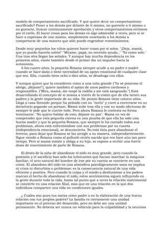 modelo de comportamiento sacrificado. Y qué quiere decir un comportamiento
sacrificado? Poner a los demás por delante de ti mismo, no quererte a ti mismo o
no gustarte, buscar continuamente aprobación y otros comportamientos erróneos
por el estilo. El hacer cosas para los demás es algo admirable a veces, pero si se
hace a expensas de uno mismo, simplemente enseñarás a los demás a
comportarse de una manera que sólo puede engendrar resentimientos.
Desde muy pequeños los niños quieren hacer cosas por sí solos. "¡Deja, mamá,
que yo puedo hacerlo solito!" "Mírame, papá, no necesito ayuda.," "Yo como solo."
Una tras otra llegan las señales. Y aunque hay mucha dependencia en los
primeros años, existe también desde el primer día un impulso hacia la
autonomía.
A los cuatro años, la pequeña Roxana siempre acude a su padre o madre
cuando se hace daño o tiene necesidad de un apoyo emocional de cualquier clase
que sea. Ella, cuando tiene ocho o diez años, se desahoga con ellos.
Y aunque quiere que la consideren como a una niña grande ("Ya sé ponerme el
abrigo, ¡déjame!"), quiere también el apoyo de unos padres cariñosos y
responsables. ("Mira, mamá, me raspé la rodilla y me está sangrando.") Está
desarrollando el concepto de sí misma a través de la visión que de ella tienen sus
padres y la gente importante de su vida. De pronto Roxana tiene catorce años.
Llega a casa llorando porque ha peleado con su "novio" y corre a encerrarse en su
dormitorio pegando un portazo. Mamá sube tras ella y con su modo afectuoso de
siempre le pide que le cuente todo. Pero ahora Roxana le contesta en forma
terminante: "No quiero hablar de esto; déjame en paz". Mamá en vez de
comprender que esta pequeña escena es una prueba de que ella ha sido una
buena madre y que la pequeña Roxana, que siempre le ha contado todos sus
problemas, ahora está enfrentándose con sus problemas por su cuenta
(independencia emocional), se desconcierta. No está lista para abandonar el
terreno, para dejar que Roxana se las arregle a su manera, independientemente.
Sigue viendo a Roxana como al polluelo recién nacido que era hace aún tan poco
tiempo. Pero si mamá insiste y obliga a su hija, se expone a recibir una fuerte
dosis de resentimiento de parte de Roxana.
El deseo de la niña de abandonar el nido es muy grande, pero cuando la
posesión y el sacrificio han sido los lubricantes que hacían marchar la máquina
familiar, el acto natural del hombre de irse por su cuenta se convierte en una
crisis. El abandono del nido en una atmósfera psicológicamente sana no implica
ni crisis ni disturbios o problemas: es la consecuencia natural de una vida
eficiente y positiva. Pero cuando la culpa y el miedo a desilusionar a los padres
marcan el hecho de abandonar el nido, estos sentimientos siguen influyendo en
la gente durante toda la vida, hasta tal punto que a veces la relación matrimonial
se convierte en una relación filial, más que en una relación en la que dos
individuos comparten una vida en condiciones iguales.
¿ Cuáles son pues tus metas como padre o en la elaboración de una buena
relación con tus propios padres? La familia es ciertamente una unidad
importante en el proceso del desarrollo, pero no debe ser una unidad
permanente. No debería ser nunca un vehículo para la culpabilidad y la neurosis
 