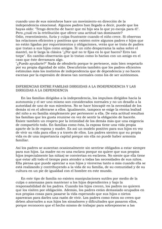 cuando uno de sus miembros hace un movimiento en dirección de la
independencia emocional. Algunos padres han llegado a decir, puede que los
hayas oído: "Tengo derecho de hacer que mi hijo sea lo que yo escoja para él".
Pero ¿cuál es la retribución que ofrece una actitud tan dominante?
Odio, resentimiento, furia y culpa frustrante cuando el niño crece. Si observas
las relaciones eficientes y positivas que existen entre algunos padres e hijos que
no están ligadas por requerimientos y obligaciones, verás que se trata de padres
que tratan a sus hijos como amigos. Si un niño desparrama la salsa sobre el
mantel, no le larga la clásica "¿Por qué no te fijas en lo que haces? Eres tan
torpe". En cambio observarás que lo tratan como lo harían con un amigo en el
caso que éste derramara algo.
"¿Puedo ayudarte?" Nada de ofenderlo porque te pertenece, más bien respetarlo
por su propia dignidad de niño. Descubrirás también que los padres eficientes
estimulan más los instintos de independencia que de dependencia y no hacen
escenas por la expresión de deseos tan normales como los de ser autónomos.
DIFERENCIAS ENTRE FAMILIAS DIRIGIDAS A LA INDEPENDENCIA Y LAS
DIRIGIDAS A LA DEPENDENCIA
En las familias dirigidas a la independencia, los impulsos dirigidos hacia la
autonomía y el ser uno mismo son considerados normales y no un desafío a la
autoridad de uno de sus miembros. No se hace hincapié en la necesidad de los
demás ni en el aferrarse a ellos. Igualmente, tampoco se exige la eterna lealtad
del niño a su familia simplemente por pertenecer a ella. De esta actitud resultan
las familias que les gusta reunirse en vez de sentir la obligación de hacerlo.
Existe también un respeto por la intimidad de los demás más que una exigencia
de compartirlo todo. En familias como ésta, la esposa tiene una vida propia
aparte de la de esposa y madre. Es así un modelo positivo para sus hijos en vez
de vivir su vida para ellos y a través de ellos. Los padres sienten que su propia
vida es de una importancia capital porque sin ella no puede haber armonía
familiar.
Así los padres se ausentan ocasionalmente sin sentirse obligados a estar siempre
para sus hijos. La madre no es una esclava porque no quiere que sus propios
hijos (especialmente las niñas) se conviertan en esclavos. No siente que ella tiene
que estar allí todo el tiempo para atender a todas las necesidades de sus niños.
Ella piensa que puede apreciar a sus hijos y viceversa tanto o más cuando ella se
está realizando y contribuyendo a la vida de su familia, de su comunidad y de su
cultura en un pie de igualdad con el hombre en este mundo.
En este tipo de familia no existen manipulaciones sutiles por medio de la
culpa o amenazas para mantener a los hijos dependientes y bajo la
responsabilidad de los padres. Cuando los hijos crecen, los padres no quieren
que los visiten por obligación. Además, los padres están demasiado ocupados en
sus propias cosas para pasarse la vida esperando que sus hijos o nietos
aparezcan para darles una razón de vivir. Los padres como éstos no creen que
deben ahorrarles a sus hijos los sinsabores y dificultades que pasaron ellos,
porque reconocen que el hecho mismo de trabajar para sobreponerse a las
 