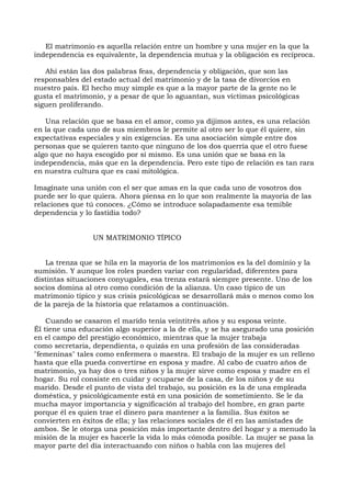 El matrimonio es aquella relación entre un hombre y una mujer en la que la
independencia es equivalente, la dependencia mutua y la obligación es recíproca.
Ahí están las dos palabras feas, dependencia y obligación, que son las
responsables del estado actual del matrimonio y de la tasa de divorcios en
nuestro país. El hecho muy simple es que a la mayor parte de la gente no le
gusta el matrimonio, y a pesar de que lo aguantan, sus víctimas psicológicas
siguen proliferando.
Una relación que se basa en el amor, como ya dijimos antes, es una relación
en la que cada uno de sus miembros le permite al otro ser lo que él quiere, sin
expectativas especiales y sin exigencias. Es una asociación simple entre dos
personas que se quieren tanto que ninguno de los dos querría que el otro fuese
algo que no haya escogido por sí mismo. Es una unión que se basa en la
independencia, más que en la dependencia. Pero este tipo de relación es tan rara
en nuestra cultura que es casi mitológica.
Imagínate una unión con el ser que amas en la que cada uno de vosotros dos
puede ser lo que quiera. Ahora piensa en lo que son realmente la mayoría de las
relaciones que tú conoces. ¿Cómo se introduce solapadamente esa temible
dependencia y lo fastidia todo?
UN MATRIMONIO TÍPICO
La trenza que se hila en la mayoría de los matrimonios es la del dominio y la
sumisión. Y aunque los roles pueden variar con regularidad, diferentes para
distintas situaciones conyugales, esa trenza estará siempre presente. Uno de los
socios domina al otro como condición de la alianza. Un caso típico de un
matrimonio típico y sus crisis psicológicas se desarrollará más o menos como los
de la pareja de la historia que relatamos a continuación.
Cuando se casaron el marido tenía veintitrés años y su esposa veinte.
Él tiene una educación algo superior a la de ella, y se ha asegurado una posición
en el campo del prestigio económico, mientras que la mujer trabaja
como secretaria, dependienta, o quizás en una profesión de las consideradas
"femeninas" tales como enfermera o maestra. El trabajo de la mujer es un relleno
hasta que ella pueda convertirse en esposa y madre. Al cabo de cuatro años de
matrimonio, ya hay dos o tres niños y la mujer sirve como esposa y madre en el
hogar. Su rol consiste en cuidar y ocuparse de la casa, de los niños y de su
marido. Desde el punto de vista del trabajo, su posición es la de una empleada
doméstica, y psicológicamente está en una posición de sometimiento. Se le da
mucha mayor importancia y significación al trabajo del hombre, en gran parte
porque él es quien trae el dinero para mantener a la familia. Sus éxitos se
convierten en éxitos de ella; y las relaciones sociales de él en las amistades de
ambos. Se le otorga una posición más importante dentro del hogar y a menudo la
misión de la mujer es hacerle la vida lo más cómoda posible. La mujer se pasa la
mayor parte del día interactuando con niños o habla con las mujeres del
 