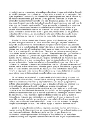 vecindario que se encuentran atrapadas en la misma trampa psicológica. Cuando
su marido pasa por una crisis en su trabajo, ésta se convierte en su propia crisis,
y por lo general, como cualquier observador objetivo puede ver, existe en este tipo
de relación un miembro que domina y otro que está sometido. La mujer ha
aceptado y quizás incluso buscado este tipo de relación porque no ha conocido
otra cosa. Su matrimonio ha imitado el modelo de matrimonio de sus padres y de
otros que vio durante su desarrollo. Y muy a menudo, la dependencia para con
su marido simplemente ha reemplazado la dependencia que tenía con sus
padres. Paralelamente el hombre ha buscado una mujer suave, tierna y que
pueda reforzar el hecho de qué él es el gana pan y el que lleva las de ganar en
todas las interacciones. Así ambos lograron lo que estaban buscando; lo que
habían visto toda su vida en el sentido de cómo debe funcionar una pareja.
Al cabo de varios años de matrimonio, quizás entre los cuatro y siete años,
empieza a surgir una crisis. El socio sometido, la mujer, empieza a sentirse
atrapada, sin importancia e insatisfecha porque no contribuye de una manera
significativa a la vida familiar. El hombre impulsa a su mujer a que sea más ella
misma, que sea más afirmativa (asertiva), a que se haga cargo de su propia vida y
deje de sentir compasión por sí misma. Estos son los primeros mensajes que
contradicen lo que él quería cuando se casó. "Si quieres trabajar, ¿por qué no te
buscas un empleo?" o "¿Por qué no sigues estudiando?". Él la impulsa a que
busque nuevas salidas, estímulos, que deje de ser infantil. En resumen, que sea
algo muy distinto a lo que era cuando se casaron, cuando él quería una mujer
sumisa y doméstica. Hasta ahora la mujer ha sentido siempre que ella era la
culpable de cualquier problema o tristeza de su marido. "¿En qué me equivoqué?"
Si él se siente infeliz o frustrado, ella cree que es porque ella no vale, o que ya no
debe ser tan atractiva como antes. La mujer, el socio sometido de esta unión,
recurre a su propio estilo mental de sometimiento y evalúa todos los problemas
masculinos como si éstos estuvieran colocados en su propio ser.
En esta etapa matrimonial, el hombre está generalmente muy ocupado con
los ascensos en su trabajo, sus contactos sociales y sus objetivos profesionales.
Está en un camino ascendente y no puede tolerar una mujer quejumbrosa.
Debido a las múltiples oportunidades que le brinda su trabajo de alternar con
gente diferente (algo que le está vedado a su sumisa compañera), él está
cambiando. Se ha puesto aún más asertivo y agresivo, exigente e intolerante
respecto a las debilidades de los demás, incluyendo las de su propia familia. Éste
es también el momento en que el marido suele buscar desahogos sexuales fuera
del matrimonio. Tiene múltiples oportunidades de conocer gente y busca la
compañía de mujeres más estimulantes y atractivas. A veces la mujer, el socio
sometido, empieza también a experimentar por su lado. Puede que acepte un
trabajo voluntario o se inscriba en algún curso, recurra a sesiones de terapia,
tenga un amorío por su lado. Y su marido apoya la mayoría de estas cosas.
Quizá la mujer, el socio sometido, empiece a adquirir nuevas percepciones,
nuevos puntos de vista respecto a su comportamiento. Ve su subordinación como
una postura elegida por ella durante toda su vida no sólo durante su
matrimonio. Su comportamiento de búsqueda de aprobación ha sido ahora
puesto en duda y ella empieza a encaminarse hacia una mayor responsabilidad
 