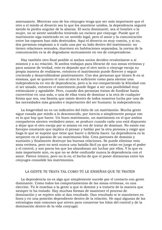 amenazante. Mientras uno de los cónyuges tenga que ser más importante que el
otro o el miedo al divorcio sea lo que los mantiene unidos, la dependencia seguirá
siendo la piedra angular de la alianza. El socio dominante, sea el hombre o la
mujer, no se siente satisfecho teniendo un esclavo por cónyuge. Puede que el
matrimonio siga existiendo en un sentido legal, pero el amor y la comunicación
entre los esposos han sido destruidos. Aquí el divorcio es muy común, y si no,
dos personas empiezan a ir cada una por su lado dentro del matrimonio: no
tienen relaciones sexuales, duermen en habitaciones separadas, la norma de la
comunicación es la de degradarse mutuamente en vez de comprenderse.
Hay también otro final posible si ambos socios deciden revalorizarse a sí
mismos y a su relación. Si ambos trabajan para librarse de sus zonas erróneas y
para amarse de verdad, esto es dejando que el otro socio o cónyuge escoja su
propia manera de realizarse, entonces el matrimonio puede florecer y seguir
creciendo y desarrollándose positivamente. Con dos personas que tienen fe en sí
mismas, que se quieren el uno al otro lo suficiente como para alentar una
independencia en vez de dependencia, pero a la vez compartiendo la felicidad con
el ser amado, entonces el matrimonio puede llegar a ser una posibilidad muy
estimulante y agradable. Pero, cuando dos personas tratan de fundirse hasta
convertirse en una sola, o una de ellas trata de dominar a la otra de cualquier
forma que sea, esa llamita que existe dentro de todos nosotros lucha por una de
las necesidades más grandes e importantes del ser humano: la independencia.
La longevidad no es un indicativo del éxito de un matrimonio. Mucha gente
sigue casada por miedo a lo desconocido, por inercia o simplemente porque eso
es lo que hay que hacer. Un buen matrimonio, un matrimonio en el que ambos
compañeros sienten verdadero amor, se produce cuando cada uno está dispuesto
a dejar que el otro escoja por sí mismo en vez de tratar de dominar. No existe ese
forcejeo constante que implica el pensar y hablar por la otra persona y exigir que
haga lo que se supone que tiene que hacer o debería hacer. La dependencia es la
serpiente en el paraíso de un matrimonio feliz. Crea patrones de dominio y
sumisión y finalmente destruye las buenas relaciones. Se puede eliminar esta
zona errónea, pero no será nunca una batalla fácil ya que están en juego el poder
y el control, y son pocos los que los abandonan sin luchar por ellos. Y lo que es
más importante aún, es que no se debe confundir nunca la dependencia con el
amor. Parece irónico, pero no lo es; el hecho de que el poner distancias entre los
cónyuges consolide los matrimonios.
LA GENTE TE TRATA TAL COMO TÚ LE ENSEÑAS QUE TE TRATEN
La dependencia no es algo que simplemente sucede por el contacto con gente
dominante. Como todos los comportamientos de las zonas erróneas, es una
elección. Tú le enseñas a la gente a que te domine y a tratarte de la manera que
siempre te ha tratado. Hay muchas formas de mantener el proceso de
dominación y se repiten sólo si dan resultado. Dan resultado si te mantienen en
línea y en una posición dependiente dentro de la relación. He aquí algunas de las
estrategias más comunes que sirven para conservar los hilos del control y de la
dominación dentro de la vida conyugal.
 
