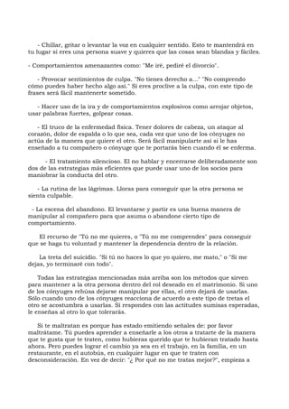 - Chillar, gritar o levantar la voz en cualquier sentido. Esto te mantendrá en
tu lugar si eres una persona suave y quieres que las cosas sean blandas y fáciles.
- Comportamientos amenazantes como: "Me iré, pediré el divorcio".
- Provocar sentimientos de culpa. "No tienes derecho a..." "No comprendo
cómo puedes haber hecho algo así." Si eres proclive a la culpa, con este tipo de
frases será fácil mantenerte sometido.
- Hacer uso de la ira y de comportamientos explosivos como arrojar objetos,
usar palabras fuertes, golpear cosas.
- El truco de la enfermedad física. Tener dolores de cabeza, un ataque al
corazón, dolor de espalda o lo que sea, cada vez que uno de los cónyuges no
actúa de la manera que quiere el otro. Será fácil manipularte así si le has
enseñado a tu compañero o cónyuge que te portarás bien cuando él se enferma.
- El tratamiento silencioso. El no hablar y encerrarse deliberadamente son
dos de las estrategias más eficientes que puede usar uno de los socios para
maniobrar la conducta del otro.
- La rutina de las lágrimas. Lloras para conseguir que la otra persona se
sienta culpable.
- La escena del abandono. El levantarse y partir es una buena manera de
manipular al compañero para que asuma o abandone cierto tipo de
comportamiento.
El recurso de "Tú no me quieres, o "Tú no me comprendes" para conseguir
que se haga tu voluntad y mantener la dependencia dentro de la relación.
La treta del suicidio. "Si tú no haces lo que yo quiero, me mato," o "Si me
dejas, yo terminaré con todo".
Todas las estrategias mencionadas más arriba son los métodos que sirven
para mantener a la otra persona dentro del rol deseado en el matrimonio. Si uno
de los cónyuges rehúsa dejarse manipular por ellas, el otro dejará de usarlas.
Sólo cuando uno de los cónyuges reacciona de acuerdo a este tipo de tretas el
otro se acostumbra a usarlas. Si respondes con las actitudes sumisas esperadas,
le enseñas al otro lo que tolerarás.
Si te maltratan es porque has estado emitiendo señales de: por favor
maltrátame. Tú puedes aprender a enseñarle a los otros a tratarte de la manera
que te gusta que te traten, como hubieras querido que te hubieran tratado hasta
ahora. Pero puedes lograr el cambio ya sea en el trabajo, en la familia, en un
restaurante, en el autobús, en cualquier lugar en que te traten con
desconsideración. En vez de decir: "¿ Por qué no me tratas mejor?", empieza a
 