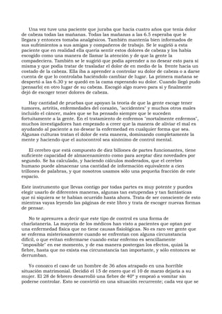 Una vez tuve una paciente que juraba que hacía cuatro años que tenía dolor
de cabeza todas las mañanas. Todas las mañanas a las 6.5 esperaba que le
llegara y entonces tomaba analgésicos. También mantenía bien informados de
sus sufrimientos a sus amigas y compañeros de trabajo. Se le sugirió a esta
paciente que en realidad ella quería sentir estos dolores de cabeza y los había
escogido como una manera de llamar la atención y de que la gente la
compadeciera. También se le sugirió que podía aprender a no desear esto para sí
misma y que podía tratar de trasladar el dolor de en medio de la frente hacia un
costado de la cabeza. Ella iba a aprender a controlar su dolor de cabeza o a darse
cuenta de que lo controlaba haciéndolo cambiar de lugar. La primera mañana se
despertó a las 6.30 y se quedó en la cama esperando su dolor. Cuando llegó pudo
}pensarlo} en otro lugar de su cabeza. Escogió algo nuevo para sí y finalmente
dejó de escoger tener dolores de cabeza.
Hay cantidad de pruebas que apoyan la teoría de que la gente escoge tener
tumores, artritis, enfermedades del corazón, "accidentes" y muchos otros males
incluido el cáncer, males que se ha pensado siempre que le suceden
fortuitamente a la gente. En el tratamiento de enfermos "mortalmente enfermos",
muchos investigadores han empezado a creer que la manera de aliviar el mal es
ayudando al paciente a no desear la enfermedad en cualquier forma que sea.
Algunas culturas tratan el dolor de esta manera, dominando completamente la
mente y haciendo que el autocontrol sea sinónimo de control mental.
El cerebro que está compuesto de diez billones de partes funcionantes, tiene
suficiente capacidad de almacenamiento como para aceptar diez novedades por
segundo. Se ha calculado, y haciendo cálculos moderados, que el cerebro
humano puede almacenar una cantidad de información equivalente a cien
trillones de palabras, y que nosotros usamos sólo una pequeña fracción de este
espacio.
Este instrumento que llevas contigo por todas partes es muy potente y puedes
elegir usarlo de diferentes maneras, algunas tan estupendas y tan fantásticas
que ni siquiera se te habían ocurrido hasta ahora. Trata de ser consciente de esto
mientras vayas leyendo las páginas de este libro y trata de escoger nuevas formas
de pensar.
No te apresures a decir que este tipo de control es una forma de
charlatanería. La mayoría de los médicos han visto a pacientes que optan por
una enfermedad física que no tiene causas fisiológicas. No es raro ver gente que
se enferma misteriosamente cuando se enfrentan con alguna circunstancia
difícil, o que evitan enfermarse cuando estar enfermo es sencillamente
"imposible" en ese momento, y de esa manera postergan los efectos, quizá la
fiebre, hasta que no exista esa circunstancia tan importante, y sólo entonces se
derrumban.
Yo conozco el caso de un hombre de 36 años atrapado en una horrible
situación matrimonial. Decidió el 15 de enero que el 10 de marzo dejaría a su
mujer. El 28 de febrero desarrolló una fiebre de 40º y empezó a vomitar sin
poderse controlar. Esto se convirtió en una situación recurrente; cada vez que se
 