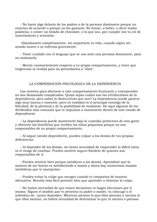 - No hacer algo delante de los padres o de la persona dominante porque no
estarían de acuerdo o porque no les gustaría. No fumar, o beber, o decir malas
palabras, o comer un helado de chocolate, o lo que sea, por cumplir con tu rol de
sometimiento y sumisión.
Abandonarte completamente, sin importarte tu vida, cuando algún ser
amado muere o se enferma gravemente.
- Tener cuidado con el lenguaje que se usa ante una persona dominante, para
no molestarla.
- Mentir constantemente respecto a tu propio comportamiento, y tener que
tergiversar la verdad para no perturbarlos a "ellos".
LA COMPENSACIÓN PSICOLÓGICA DE LA DEPENDENCIA
Los motivos para aferrarse a este comportamiento frustrante y entorpecedor
no son demasiado complicados. Quizá sepas cuáles son las retribuciones de la
dependencia, pero sabes lo destructivas que son? La dependencia puede parecer
algo muy inocuo e inocente, pero en realidad es el principal enemigo de la
felicidad, de la plenitud y de la posibilidad de realizarse. He aquí algunos de los
dividendos más comunes que te impulsan a mantenerte dentro de este estado de
dependencia:
- La dependencia puede mantenerte bajo la custodia protectora de otra gente
y ofrecerte los beneficios que reciben los niños pequeños porque no son
responsables de su propio comportamiento.
- Al seguir siendo dependiente, puedes culpar a los demás de tus propias
deficiencias.
- Al depender de los demás, no tienes necesidad de emprender la difícil tarea
ni el riesgo de cambiar. Puedes sentirte seguro fiándote de quienes son
responsables de ti.
- Puedes sentirte bien porque satisfaces a los demás. Aprendiste que la
manera de ser bueno es satisfaciendo a mamá y ahora hay numerosas mamás
simbólicas que te manipulan.
- Puedes evitar la culpa que escoges cuando te comportas de manera
afirmativa. Resulta más fácil portarte bien que aprender a eliminar la culpa.
- No habrá necesidad de que tomes decisiones ni hagas elecciones por ti
mismo. Sigues el modelo que te presenta tu padre o madre, tu cónyuge o el
individuo de ; quien dependes. Mientras pienses lo que ellos piensan y sientas lo
que ellos sientan, no habrá necesidad de determinar lo que tú sientes o piensas.
 