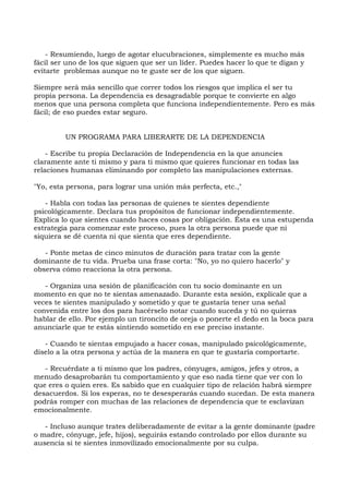 - Resumiendo, luego de agotar elucubraciones, simplemente es mucho más
fácil ser uno de los que siguen que ser un líder. Puedes hacer lo que te digan y
evitarte problemas aunque no te guste ser de los que siguen.
Siempre será más sencillo que correr todos los riesgos que implica el ser tu
propia persona. La dependencia es desagradable porque te convierte en algo
menos que una persona completa que funciona independientemente. Pero es más
fácil; de eso puedes estar seguro.
UN PROGRAMA PARA LIBERARTE DE LA DEPENDENCIA
- Escribe tu propia Declaración de Independencia en la que anuncies
claramente ante ti mismo y para ti mismo que quieres funcionar en todas las
relaciones humanas eliminando por completo las manipulaciones externas.
"Yo, esta persona, para lograr una unión más perfecta, etc.,"
- Habla con todas las personas de quienes te sientes dependiente
psicológicamente. Declara tus propósitos de funcionar independientemente.
Explica lo que sientes cuando haces cosas por obligación. Ésta es una estupenda
estrategia para comenzar este proceso, pues la otra persona puede que ni
siquiera se dé cuenta ni que sienta que eres dependiente.
- Ponte metas de cinco minutos de duración para tratar con la gente
dominante de tu vida. Prueba una frase corta: "No, yo no quiero hacerlo" y
observa cómo reacciona la otra persona.
- Organiza una sesión de planificación con tu socio dominante en un
momento en que no te sientas amenazado. Durante esta sesión, explícale que a
veces te sientes manipulado y sometido y que te gustaría tener una señal
convenida entre los dos para hacérselo notar cuando suceda y tú no quieras
hablar de ello. Por ejemplo un tironcito de oreja o ponerte el dedo en la boca para
anunciarle que te estás sintiendo sometido en ese preciso instante.
- Cuando te sientas empujado a hacer cosas, manipulado psicológicamente,
díselo a la otra persona y actúa de la manera en que te gustaría comportarte.
- Recuérdate a ti mismo que los padres, cónyuges, amigos, jefes y otros, a
menudo desaprobarán tu comportamiento y que eso nada tiene que ver con lo
que eres o quien eres. Es sabido que en cualquier tipo de relación habrá siempre
desacuerdos. Si los esperas, no te desesperarás cuando sucedan. De esta manera
podrás romper con muchas de las relaciones de dependencia que te esclavizan
emocionalmente.
- Incluso aunque trates deliberadamente de evitar a la gente dominante (padre
o madre, cónyuge, jefe, hijos), seguirás estando controlado por ellos durante su
ausencia si te sientes inmovilizado emocionalmente por su culpa.
 
