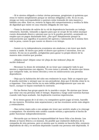 - Si te sientes obligado a visitar ciertas personas, pregúntate si quisieras que
otras te visiten simplemente porque se sientan obligadas a ello. Si no es así,
otorga un trato correspondiente a quienes estás tratando de esta manera y
háblalo con ellos. Esto es, revierte la lógica del comportamiento y verifica la falta
de dignidad que existe en una relación obligada de este tipo.
- Toma la decisión de salirte de tu rol de dependencia haciendo un trabajo
voluntario, leyendo, tomando a alguien para que se ocupe de los niños (aunque
cueste demasiado dinero y pienses que no te lo puedes permitir), aceptando un
empleo que no pague demasiado bien. ¿Por qué? Simplemente porque la
remuneración que significa el aumento del aprecio y valoración de ti misma bien
vale la pena, cueste lo que cueste en dinero o en tiempo.
- Insiste en tu independencia económica sin ataduras y sin tener que darle
cuenta a nadie. Si tienes que pedir el dinero que quieres o necesitas, eres un
esclavo. Si eso no es posible, arréglatelas para ganar tu propio dinero de la
manera más creativa que puedas.
- ¡Déjalos estar! ;Déjate estar tú! ¡Deja de dar órdenes! ¡Deja de
recibir órdenes!
- Reconoce tu deseo de intimidad, de no tener que compartir todo lo que
sientes y experimentas con alguien. Tú eres único y privado. Si sientes que tienes
que compartir todo, no tienes elección y eres en consecuencia una persona
dependiente.
- Deja que la habitación del niño sea realmente la suya. Dale un espacio que
él pueda controlar y siempre que no sea perjudicial, deja que él decida cómo la va
a organizar. Una cama hecha no es más sólida psicológicamente que una sin
hacer, aunque te hayan enseñado lo contrario.
- En las fiestas haz grupo aparte de tu marido o mujer. No sientas que tienes
que estar con esa persona todo el tiempo. Separáos y luego unid vuestras fuerzas
cuando todo haya acabado. Así duplicaréis vuestras experiencias.
Si tú tienes ganas de ir al cine y tu compañero quiere jugar al tenis, hacedlo
de esa manera. Permitíos más separaciones y así las reuniones serán más alegres
y estimulantes.
- Haz cortos viajes solo o con amigos sin tener que sentirte atado a tu cónyuge
o compañero. Os sentiréis más unidos cuando volvais y apreciaréis el hecho de
poder funcionar independientemente.
- Recuerda que no tienes la responsabilidad de hacer feliz a los demás. Los
demás se hacen felices a sí mismos. Es posible que realmente disfrutes de la
compañía de otra persona, pero si sientes que tu misión es hacerla feliz, entonces
dependerás de ella y te sentirás deprimido cuando esa persona esté deprimida. O
 
