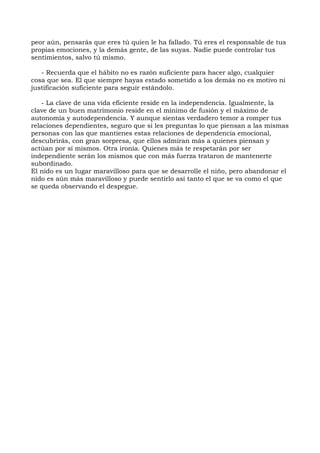 peor aún, pensarás que eres tú quien le ha fallado. Tú eres el responsable de tus
propias emociones, y la demás gente, de las suyas. Nadie puede controlar tus
sentimientos, salvo tú mismo.
- Recuerda que el hábito no es razón suficiente para hacer algo, cualquier
cosa que sea. El que siempre hayas estado sometido a los demás no es motivo ni
justificación suficiente para seguir estándolo.
- La clave de una vida eficiente reside en la independencia. Igualmente, la
clave de un buen matrimonio reside en el mínimo de fusión y el máximo de
autonomía y autodependencia. Y aunque sientas verdadero temor a romper tus
relaciones dependientes, seguro que si les preguntas lo que piensan a las mismas
personas con las que mantienes estas relaciones de dependencia emocional,
descubrirás, con gran sorpresa, que ellos admiran más a quienes piensan y
actúan por sí mismos. Otra ironía. Quienes más te respetarán por ser
independiente serán los mismos que con más fuerza trataron de mantenerte
subordinado.
El nido es un lugar maravilloso para que se desarrolle el niño, pero abandonar el
nido es aún más maravilloso y puede sentirlo así tanto el que se va como el que
se queda observando el despegue.
 