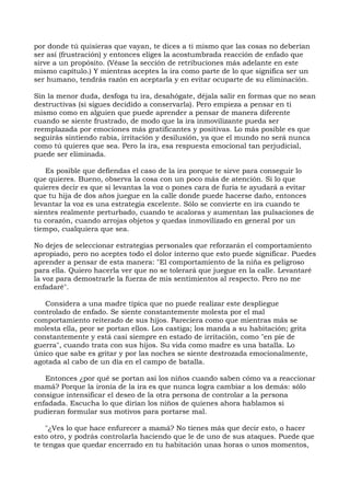 por donde tú quisieras que vayan, te dices a ti mismo que las cosas no deberían
ser así (frustración) y entonces eliges la acostumbrada reacción de enfado que
sirve a un propósito. (Véase la sección de retribuciones más adelante en este
mismo capítulo.) Y mientras aceptes la ira como parte de lo que significa ser un
ser humano, tendrás razón en aceptarla y en evitar ocuparte de su eliminación.
Sin la menor duda, desfoga tu ira, desahógate, déjala salir en formas que no sean
destructivas (si sigues decidido a conservarla). Pero empieza a pensar en ti
mismo como en alguien que puede aprender a pensar de manera diferente
cuando se siente frustrado, de modo que la ira inmovilizante pueda ser
reemplazada por emociones más gratificantes y positivas. Lo más posible es que
seguirás sintiendo rabia, irritación y desilusión, ya que el mundo no será nunca
como tú quieres que sea. Pero la ira, esa respuesta emocional tan perjudicial,
puede ser eliminada.
Es posible que defiendas el caso de la ira porque te sirve para conseguir lo
que quieres. Bueno, observa la cosa con un poco más de atención. Si lo que
quieres decir es que si levantas la voz o pones cara de furia te ayudará a evitar
que tu hija de dos años juegue en la calle donde puede hacerse daño, entonces
levantar la voz es una estrategia excelente. Sólo se convierte en ira cuando te
sientes realmente perturbado, cuando te acaloras y aumentan las pulsaciones de
tu corazón, cuando arrojas objetos y quedas inmovilizado en general por un
tiempo, cualquiera que sea.
No dejes de seleccionar estrategias personales que reforzarán el comportamiento
apropiado, pero no aceptes todo el dolor interno que esto puede significar. Puedes
aprender a pensar de esta manera: "El comportamiento de la niña es peligroso
para ella. Quiero hacerla ver que no se tolerará que juegue en la calle. Levantaré
la voz para demostrarle la fuerza de mis sentimientos al respecto. Pero no me
enfadaré".
Considera a una madre típica que no puede realizar este despliegue
controlado de enfado. Se siente constantemente molesta por el mal
comportamiento reiterado de sus hijos. Pareciera como que mientras más se
molesta ella, peor se portan ellos. Los castiga; los manda a su habitación; grita
constantemente y está casi siempre en estado de irritación, como "en pie de
guerra", cuando trata con sus hijos. Su vida como madre es una batalla. Lo
único que sabe es gritar y por las noches se siente destrozada emocionalmente,
agotada al cabo de un día en el campo de batalla.
Entonces ¿por qué se portan así los niños cuando saben cómo va a reaccionar
mamá? Porque la ironía de la ira es que nunca logra cambiar a los demás: sólo
consigue intensificar el deseo de la otra persona de controlar a la persona
enfadada. Escucha lo que dirían los niños de quienes ahora hablamos si
pudieran formular sus motivos para portarse mal.
"¿Ves lo que hace enfurecer a mamá? No tienes más que decir esto, o hacer
esto otro, y podrás controlarla haciendo que le de uno de sus ataques. Puede que
te tengas que quedar encerrado en tu habitación unas horas o unos momentos,
 