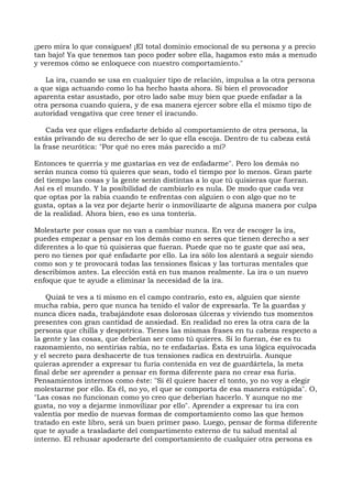 ¡pero mira lo que consigues! ¡El total dominio emocional de su persona y a precio
tan bajo! Ya que tenemos tan poco poder sobre ella, hagamos esto más a menudo
y veremos cómo se enloquece con nuestro comportamiento."
La ira, cuando se usa en cualquier tipo de relación, impulsa a la otra persona
a que siga actuando como lo ha hecho hasta ahora. Si bien el provocador
aparenta estar asustado, por otro lado sabe muy bien que puede enfadar a la
otra persona cuando quiera, y de esa manera ejercer sobre ella el mismo tipo de
autoridad vengativa que cree tener el iracundo.
Cada vez que eliges enfadarte debido al comportamiento de otra persona, la
estás privando de su derecho de ser lo que ella escoja. Dentro de tu cabeza está
la frase neurótica: "Por qué no eres más parecido a mí?
Entonces te querría y me gustarías en vez de enfadarme". Pero los demás no
serán nunca como tú quieres que sean, todo el tiempo por lo menos. Gran parte
del tiempo las cosas y la gente serán distintas a lo que tú quisieras que fueran.
Así es el mundo. Y la posibilidad de cambiarlo es nula. De modo que cada vez
que optas por la rabia cuando te enfrentas con alguien o con algo que no te
gusta, optas a la vez por dejarte herir o inmovilizarte de alguna manera por culpa
de la realidad. Ahora bien, eso es una tontería.
Molestarte por cosas que no van a cambiar nunca. En vez de escoger la ira,
puedes empezar a pensar en los demás como en seres que tienen derecho a ser
diferentes a lo que tú quisieras que fueran. Puede que no te guste que así sea,
pero no tienes por qué enfadarte por ello. La ira sólo los alentará a seguir siendo
como son y te provocará todas las tensiones físicas y las torturas mentales que
describimos antes. La elección está en tus manos realmente. La ira o un nuevo
enfoque que te ayude a eliminar la necesidad de la ira.
Quizá te ves a ti mismo en el campo contrario, esto es, alguien que siente
mucha rabia, pero que nunca ha tenido el valor de expresarla. Te la guardas y
nunca dices nada, trabajándote esas dolorosas úlceras y viviendo tus momentos
presentes con gran cantidad de ansiedad. En realidad no eres la otra cara de la
persona que chilla y despotrica. Tienes las mismas frases en tu cabeza respecto a
la gente y las cosas, que deberían ser como tú quieres. Si lo fueran, ése es tu
razonamiento, no sentirías rabia, no te enfadarías. Ésta es una lógica equivocada
y el secreto para deshacerte de tus tensiones radica en destruirla. Aunque
quieras aprender a expresar tu furia contenida en vez de guardártela, la meta
final debe ser aprender a pensar en forma diferente para no crear esa furia.
Pensamientos internos como éste: "Si él quiere hacer el tonto, yo no voy a elegir
molestarme por ello. Es él, no yo, el que se comporta de esa manera estúpida". O,
"Las cosas no funcionan como yo creo que deberían hacerlo. Y aunque no me
gusta, no voy a dejarme inmovilizar por ello". Aprender a expresar tu ira con
valentía por medio de nuevas formas de comportamiento como las que hemos
tratado en este libro, será un buen primer paso. Luego, pensar de forma diferente
que te ayude a trasladarte del compartimento externo de tu salud mental al
interno. El rehusar apoderarte del comportamiento de cualquier otra persona es
 