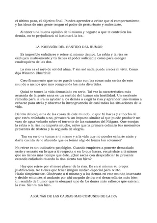 el último paso, el objetivo final. Puedes aprender a evitar que el comportamiento
y las ideas de otra gente tengan el poder de perturbarte y molestarte.
Al tener una buena opinión de ti mismo y negarte a que te controlen los
demás, no te perjudicará ni lastimará la ira.
LA POSESIÓN DEL SENTIDO DEL HUMOR
Es imposible enfadarse y reírse al mismo tiempo. La rabia y la risa se
excluyen mutuamente y tú tienes el poder suficiente como para escoger
cualesquiera de las dos.
La risa es el rayo de sol del alma. Y sin sol nada puede crecer ni vivir. Como
dijo Winston Churchill:
Creo firmemente que no se puede tratar con las cosas más serias de este
mundo a menos que uno comprenda las más divertidas.
Quizá te tomes la vida demasiado en serio. Tal vez la característica más
acusada de la gente sana es un sentido del humor sin hostilidad. Un excelente
remedio para la ira es ayudar a los demás a elegir la risa y aprender uno mismo a
echarse para atrás y observar la incongruencia de casi todas las situaciones de la
vida.
Dentro del esquema de las cosas de este mundo, lo que tú haces y el hecho de
que estés enfadado o no, provocará un impacto similar al que puede producir un
vaso de agua volcado sobre el torrente de las cataratas del Niágara. Que escojas
la rabia o la risa no importa mucho, salvo que la primera colmará tus momentos
presentes de tristeza y la segunda de alegría.
Tan en serio te tomas a ti mismo y a la vida que no puedes echarte atrás y
darte cuenta de lo absurdo que es tomar algo de forma tan solemne?
No reirse es un indicativo patológico. Cuando empieces a ponerte demasiado
serio y sensato en lo que a ti respecta o en lo que haces, recuérdate a ti mismo
que no tienes más tiempo que éste. ¿Qué sacas con desperdiciar tu presente
estando enfadado cuando la risa sienta tan bien?
Hay que reírse por el mero placer de la risa. Es en sí misma su propia
justificación. No tienes que tener ningún motivo especial para reírte.
Hazlo simplemente. Obsérvate a ti mismo y a los demás en este mundo insensato
y decide entonces si andarás por ahí cargado de ira o si desarrollarás más bien
un sentido de humor que te otorgará uno de los dones más valiosos que existen:
la risa. Sienta tan bien.
ALGUNAS DE LAS CAUSAS MAS COMUNES DE LA IRA
 