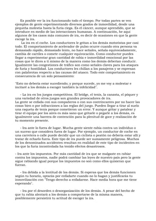 Es posible ver la ira funcionando todo el tiempo. Por todas partes se ven
ejemplos de gente experimentando diversos grados de inmovilidad, desde una
pequeña molestia hasta la furia ciega. Es el cáncer, aunque aprendido, que se
introduce en medio de las interacciones humanas. A continuación, he aquí
algunos de los casos más comunes de ira, es decir de ocasiones en que la gente
escoge la ira.
La ira en el coche. Los conductores le gritan a los demás motoristas por casi
todo. El comportamiento de acelerador de pulso ocurre cuando otra persona va
demasiado rápido, demasiado lento, no hace señales, señala equivocadamente,
cambia de carriles o comete cualquier equivocación. Como conductor puedes
llegar a experimentar gran cantidad de rabia e inmovilidad emocional por las
cosas que te dices a ti mismo de la manera como los demás deberían conducir.
Igualmente las congestiones de tráfico son como señales claves para los ataques
de furia y hostilidad. Los conductores les chillan a los pasajeros y se expresan
con palabrotas respecto a las causas del atasco. Todo este comportamiento es
consecuencia de un solo pensamiento:
"Esto no debería estar sucediendo; y porque sucede, yo me voy a molestar e
incitaré a los demás a escoger también la infelicidad".
- La ira en los juegos competitivos. El bridge, el tenis, la canasta, el póquer y
una variedad de otros juegos son grandes provocadores de ira.
La gente se enfada con sus compañeros o con sus contrincantes por no hacer las
cosas bien o por infracciones a las reglas del juego. Pueden llegar a tirar al suelo
una raqueta de tenis porque cometieron un error. Y aunque gritar y patalear y
tirar el equipo por los aires es más sano que gritarle o pegarle a los demás, es
igualmente una barrera de contención para la plenitud de goce y realización de
tu momento presente.
- Ira ante lo fuera de lugar. Mucha gente siente rabia contra un individuo o
un suceso que considera fuera de lugar. Por ejemplo, un conductor de coche en
una carretera o calle puede decidir que un ciclista o peatón no debería estar allí y
tratar de echarlo fuera. Este tipo de ira puede ser sumamente peligrosa. Muchos
de los denominados accidentes resultan en realidad de este tipo de incidentes en
los que la furia incontrolada ha tenido efectos desastrosos.
- Ira ante los impuestos. Por más cantidad de ira que se malgaste en rabiar
contra los impuestos, nadie podrá cambiar las leyes de nuestro país pero la gente
sigue rabiando igual porque los impuestos no son como ellos quisieran que
fueran.
- Ira debida a la lentitud de los demás. Si esperas que los demás funcionen
según tu horario, optarás por enfadarte cuando no lo hagan y justificarás tu
inmovilización con "Tengo derecho a enfadarme. Hace media hora que me tiene
esperando".
- Ira por el desorden o desorganización de los demás. A pesar del hecho de
que tu rabia alentará a los demás a comportarse de la misma manera,
posiblemente persistirá tu actitud de escoger la ira.
 