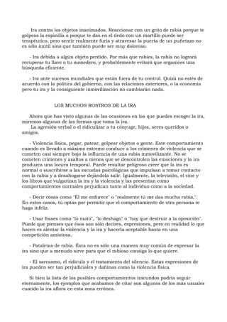 Ira contra los objetos inanimados. Reaccionar con un grito de rabia porque te
golpeas la espinilla o porque te das en el dedo con un martillo puede ser
terapéutico, pero sentir realmente furia y atravesar la puerta de un puñetazo no
es sólo inútil sino que también puede ser muy doloroso.
- Ira debida a algún objeto perdido. Por más que rabies, la rabia no logrará
recuperar tu llave o tu monedero, y probablemente evitará que organices una
búsqueda eficiente.
- Ira ante sucesos mundiales que están fuera de tu control. Quizá no estés de
acuerdo con la política del gobierno, con las relaciones exteriores, o la economía
pero tu ira y la consiguiente inmovilización no cambiarán nada.
LOS MUCHOS ROSTROS DE LA IRA
Ahora que has visto algunas de las ocasiones en las que puedes escoger la ira,
miremos algunas de las formas que toma la ira.
La agresión verbal o el ridiculizar a tu cónyuge, hijos, seres queridos o
amigos.
- Violencia física, pegar, patear, golpear objetos o gente. Este comportamiento
cuando es llevado a máximo extremo conduce a los crímenes de violencia que se
cometen casi siempre bajo la influencia de una rabia inmovilizante. No se
cometen crímenes y asaltos a menos que se descontrolen las emociones y la ira
produzca una locura temporal. Puede resultar peligroso creer que la ira es
normal o suscribirse a las escuelas psicológicas que impulsan a tomar contacto
con la rabia y a desahogarse dejándola salir. Igualmente, la televisión, el cine y
los libros que vulgarizan la ira y la violencia y las presentan como
comportamientos normales perjudican tanto al individuo como a la sociedad.
- Decir cosas como "Él me enfurece" o "realmente tú me das mucha rabia,".
En estos casos, tú optas por permitir que el comportamiento de otra persona te
haga infeliz.
- Usar frases como "lo mato", "lo deshago" o "hay que destruir a la oposición".
Puede que pienses que ésos son sólo decires, expresiones, pero en realidad lo que
hacen es alentar la violencia y la ira y hacerla aceptable hasta en una
competición amistosa.
- Pataletas de rabia. Ésta no es sólo una manera muy común de expresar la
ira sino que a menudo sirve para que el rabioso consiga lo que quiere.
- El sarcasmo, el ridículo y el tratamiento del silencio. Estas expresiones de
ira pueden ser tan perjudiciales y dañinas como la violencia física.
Si bien la lista de los posibles comportamientos iracundos podría seguir
eternamente, los ejemplos que acabamos de citar son algunos de los más usuales
cuando la ira aflora en esta zona errónea.
 