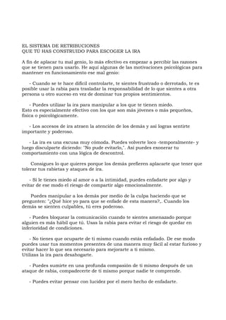 EL SISTEMA DE RETRIBUCIONES
QUE TÚ HAS CONSTRUIDO PARA ESCOGER LA IRA
A fin de aplacar tu mal genio, lo más efectivo es empezar a percibir las razones
que se tienen para usarlo. He aquí algunas de las motivaciones psicológicas para
mantener en funcionamiento ese mal genio:
- Cuando se te hace difícil controlarte, te sientes frustrado o derrotado, te es
posible usar la rabia para trasladar la responsabilidad de lo que sientes a otra
persona u otro suceso en vez de dominar tus propios sentimientos.
- Puedes utilizar la ira para manipular a los que te tienen miedo.
Esto es especialmente efectivo con los que son más jóvenes o más pequeños,
física o psicológicamente.
- Los accesos de ira atraen la atención de los demás y así logras sentirte
importante y poderoso.
- La ira es una excusa muy cómoda. Puedes volverte loco -temporalmente- y
luego disculparte diciendo: "No pude evitarlo,". Así puedes exonerar tu
comportamiento con una lógica de descontrol.
Consigues lo que quieres porque los demás prefieren aplacarte que tener que
tolerar tus rabietas y ataques de ira.
- Si le tienes miedo al amor o a la intimidad, puedes enfadarte por algo y
evitar de ese modo el riesgo de compartir algo emocionalmente.
Puedes manipular a los demás por medio de la culpa haciendo que se
pregunten: "¿Qué hice yo para que se enfade de esta manera?,. Cuando los
demás se sienten culpables, tú eres poderoso.
- Puedes bloquear la comunicación cuando te sientes amenazado porque
alguien es más hábil que tú. Usas la rabia para evitar el riesgo de quedar en
inferioridad de condiciones.
- No tienes que ocuparte de ti mismo cuando estás enfadado. De ese modo
puedes usar tus momentos presentes de una manera muy fácil al estar furioso y
evitar hacer lo que sea necesario para mejorarte a ti mismo.
Utilizas la ira para desahogarte.
- Puedes sumirte en una profunda compasión de ti mismo después de un
ataque de rabia, compadecerte de ti mismo porque nadie te comprende.
- Puedes evitar pensar con lucidez por el mero hecho de enfadarte.
 