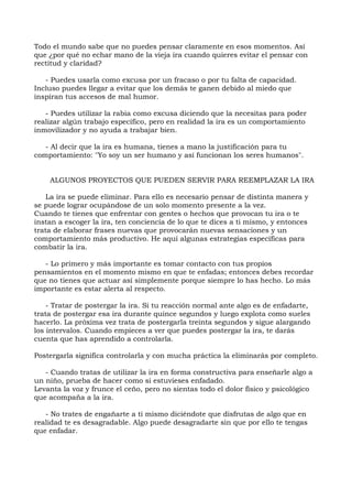 Todo el mundo sabe que no puedes pensar claramente en esos momentos. Así
que ¿por qué no echar mano de la vieja ira cuando quieres evitar el pensar con
rectitud y claridad?
- Puedes usarla como excusa por un fracaso o por tu falta de capacidad.
Incluso puedes llegar a evitar que los demás te ganen debido al miedo que
inspiran tus accesos de mal humor.
- Puedes utilizar la rabia como excusa diciendo que la necesitas para poder
realizar algún trabajo específico, pero en realidad la ira es un comportamiento
inmovilizador y no ayuda a trabajar bien.
- Al decir que la ira es humana, tienes a mano la justificación para tu
comportamiento: "Yo soy un ser humano y así funcionan los seres humanos".
ALGUNOS PROYECTOS QUE PUEDEN SERVIR PARA REEMPLAZAR LA IRA
La ira se puede eliminar. Para ello es necesario pensar de distinta manera y
se puede lograr ocupándose de un solo momento presente a la vez.
Cuando te tienes que enfrentar con gentes o hechos que provocan tu ira o te
instan a escoger la ira, ten conciencia de lo que te dices a ti mismo, y entonces
trata de elaborar frases nuevas que provocarán nuevas sensaciones y un
comportamiento más productivo. He aquí algunas estrategias específicas para
combatir la ira.
- Lo primero y más importante es tomar contacto con tus propios
pensamientos en el momento mismo en que te enfadas; entonces debes recordar
que no tienes que actuar así simplemente porque siempre lo has hecho. Lo más
importante es estar alerta al respecto.
- Tratar de postergar la ira. Si tu reacción normal ante algo es de enfadarte,
trata de postergar esa ira durante quince segundos y luego explota como sueles
hacerlo. La próxima vez trata de postergarla treinta segundos y sigue alargando
los intervalos. Cuando empieces a ver que puedes postergar la ira, te darás
cuenta que has aprendido a controlarla.
Postergarla significa controlarla y con mucha práctica la eliminarás por completo.
- Cuando tratas de utilizar la ira en forma constructiva para enseñarle algo a
un niño, prueba de hacer como si estuvieses enfadado.
Levanta la voz y frunce el ceño, pero no sientas todo el dolor físico y psicológico
que acompaña a la ira.
- No trates de engañarte a ti mismo diciéndote que disfrutas de algo que en
realidad te es desagradable. Algo puede desagradarte sin que por ello te tengas
que enfadar.
 