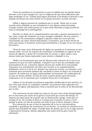 - Trata de acordarte en el momento en que te enfades que los demás tienen
derecho a ser lo que escogen ser, que tu exigencia de que sean diferentes sólo
logra prolongar tu ira. Trabaja para lograr permitirle a los demás el derecho a sus
propias elecciones así como insiste en tu propio derecho a la libre elección.
- Pídele a alguna persona de confianza que te ayude. Pídele que te avise
cuando estés enfadado ya sea verbalmente o con alguna señal convenida.
Cuando recibas esta señal piensa en lo que estás haciendo y luego prueba de
usar la estrategia de la postergación.
- Escribe un diario de tu comportamiento iracundo y apunta exactamente el
día, hora y lugar del incidente en el que escogiste enfadarte. Sé muy exacto y
cumplido en tus anotaciones; oblígate a apuntar todas las veces que has
reaccionado con rabia. Pronto descubrirás, si persistes, que el mero hecho de
tener que anotar el incidente servirá para persuadirte a escoger la ira con menos
frecuencia.
- Trata de estar cerca físicamente de algún ser querido en el momento en que
sientas rabia. Una de las manera de neutralizar tu hostilidad es cogerte de las
manos de alguien, a pesar de tu inclinación en contra, y sigue asido a esas
manos hasta que hayas expresado lo que sientes y disipado tu ira.
- Habla con las personas que son los blancos más comunes de tu ira en un
momento en que no estés enfadado. Comparte con el otro las actividades más
provocadoras de ira, y proyecta alguna manera por medio de la cual puedes
comunicar tus sentimientos sin tener que recurrir a un comportamiento
debilitante como es el de la ira. Quizás una notita por escrito, un mensaje o una
caminata para serenarse podrían dar resultado si antes se llega a un acuerdo al
respecto, de modo que no sigan maltratándose mutuamente con exabruptos de
ira que no tienen sentido. Al cabo de unos cuantos paseos para serenarte,
empezarás a ver lo insensato que es dejarse llevar por el mal genio.
- Aplaca tu ira durante los primeros segundos clasificando lo que sientes y lo
que crees que siente tu compañero también. Los primeros diez segundos son
cruciales. Si logras sobrepasarlos verás a menudo que la rabia se ha desvanecido
por sí sola.
- Ten conciencia de que todas las cosas en las que crees serán desaprobadas
por el cincuenta por ciento de la gente el cincuenta por ciento del tiempo. Si
esperas que gran parte de la gente esté en desacuerdo contigo, verás que no
escoges la ira. En cambio te dirás a ti mismo que el mundo es justo y recto
porque la gente no está de acuerdo con todo lo que tú dices, piensas y haces.
Ten conciencia de que si bien la expresión de la ira es una alternativa
saludable a guardarse ese sentimiento en el interior, no sentirla en absoluto es la
opción más saludable de todas. Cuando dejes de pensar que la ira es algo natural
o típicamente humano, habrás adquirido una razón interna para tratar de
eliminarla.
 