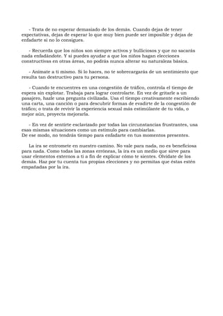 - Trata de no esperar demasiado de los demás. Cuando dejas de tener
expectativas, dejas de esperar lo que muy bien puede ser imposible y dejas de
enfadarte si no lo consigues.
- Recuerda que los niños son siempre activos y bulliciosos y que no sacarás
nada enfadándote. Y si puedes ayudar a que los niños hagan elecciones
constructivas en otras áreas, no podrás nunca alterar su naturaleza básica.
- Anímate a ti mismo. Si lo haces, no te sobrecargarás de un sentimiento que
resulta tan destructivo para tu persona.
- Cuando te encuentres en una congestión de tráfico, controla el tiempo de
espera sin explotar. Trabaja para lograr controlarte. En vez de gritarle a un
pasajero, hazle una pregunta civilizada. Usa el tiempo creativamente escribiendo
una carta, una canción o para descubrir formas de evadirte de la congestión de
tráfico; o trata de revivir la experiencia sexual más estimúlante de tu vida, o
mejor aún, proyecta mejorarla.
- En vez de sentirte esclavizado por todas las circunstancias frustrantes, usa
esas mismas situaciones como un estímulo para cambiarlas.
De ese modo, no tendrás tiempo para enfadarte en tus momentos presentes.
La ira se entromete en nuestro camino. No vale para nada, no es beneficiosa
para nada. Como todas las zonas erróneas, la ira es un medio que sirve para
usar elementos externos a ti a fin de explicar cómo te sientes. Olvídate de los
demás. Haz por tu cuenta tus propias elecciones y no permitas que éstas estén
empañadas por la ira.
 
