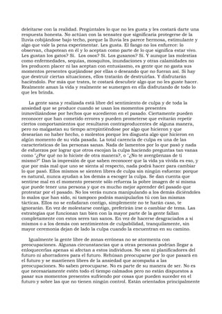 deleitarse con la realidad. Pregúntales lo que no les gusta y les costará darte una
respuesta honesta. No actúan con la sensatez que significaría protegerse de la
lluvia cobijándose bajo techo, porque la lluvia les parece hermosa, estimulante y
algo que vale la pena experimentar. Les gusta. El fango no los enfurece: lo
observan, chapotean en él y lo aceptan como parte de lo que significa estar vivo.
Les gustan los gatos? Sí. Los osos? Sí. Los gusanos? Sí. Y aunque las molestias
como enfermedades, sequías, mosquitos, inundaciones y otras calamidades no
les producen placer ni las aceptan con entusiasmo, es gente que no gasta sus
momentos presentes quejándose por ellas o deseando que no fueran así. Si hay
que destruir ciertas situaciones, ellos tratarán de destruirlas. Y disfrutarán
haciéndolo. Por más que trates, te costará descubrir algo que no les guste hacer.
Realmente aman la vida y realmente se sumergen en ella disfrutando de todo lo
que les brinda.
La gente sana y realizada está libre del sentimiento de culpa y de toda la
ansiedad que se produce cuando se usan los momentos presentes
inmovilizándose por hechos que sucedieron en el pasado. Ciertamente pueden
reconocer que han cometido errores y pueden prometerse que evitarán repetir
ciertos comportamientos que resultaron contraproducentes de alguna manera,
pero no malgastan su tiempo arrepintiéndose por algo que hicieron y que
desearían no haber hecho, o molestos porque les disgusta algo que hicieron en
algún momento de su vida pasada. La total carencia de culpa es una de las
características de las personas sanas. Nada de lamentos por lo que pasó y nada
de esfuerzos por lograr que otros escojan la culpa haciendo preguntas tan vanas
como "¿Por qué no lo hiciste de otra manera?, o "¿No te avergüenzas de ti
mismo?" Dan la impresión de que saben reconocer que la vida ya vivida es eso, y
que por más mal que uno se sienta al respecto, nada podrá hacer para cambiar
lo que pasó. Ellos mismos se sienten libres de culpa sin ningún esfuerzo: porque
es natural, nunca ayudan a los demás a escoger la culpa. Se dan cuenta que
sentirse mal en el momento presente sólo refuerza la pobre imagen de sí misma
que puede tener una persona y que es mucho mejor aprender del pasado que
protestar por el pasado. No los verás nunca manipulando a los demás diciéndoles
lo malos que han sido, ni tampoco podrás manipularlos tú con las mismas
tácticas. Ellos no se enfadaran contigo, simplemente no te harán caso, te
ignorarán. En vez de molestarse contigo, preferirán irse o cambiar de tema. Las
estrategias que funcionan tan bien con la mayor parte de la gente fallan
completamente con estos seres tan sanos. En vez de hacerse desgraciados a sí
mismos o a los demás con sentimientos de culpabilidad, tranquilamente, sin
mayor ceremonia dejan de lado la culpa cuando la encuentran en su camino.
Igualmente la gente libre de zonas erróneas no se atormenta con
preocupaciones. Algunas circunstancias que a otras personas podrían llegar a
enloquecerlas apenas si afectan a estos individuos. No son ni planificadores del
futuro ni ahorradores para el futuro. Rehúsan preocuparse por lo que pasará en
el futuro y se mantienen libres de la ansiedad que acompaña a las
preocupaciones. No saben preocuparse. No es parte de su manera de ser. No es
que necesariamente estén todo el tiempo calmados pero no están dispuestos a
pasar sus momentos presentes sufriendo por cosas que pueden suceder en el
futuro y sobre las que no tienen ningún control. Están orientados principalmente
 