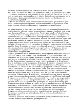 hacia sus momentos presentes, y tienen una señal interna que parece
recordarles que todas las preocupaciones deben suceder en el momento presente,
y que ésa es una manera muy tonta de vivir su actualidad. Esta gente vive ahora
en el presente y no en el pasado o en el futuro. No se sienten amenazados por lo
desconocido y buscan nuevas experiencias que nos les son familiares. Les
encanta la ambigüedad.
Disfrutan del ahora en todas las ocasiones convencidos de que es todo lo que
tienen. No hacen proyectos para un acontecimiento futuro dejando que pasen
largos períodos de inactividad mientras esperan este acontecimiento.
Los momentos que se viven entre los acontecimientos son tan vivibles como los
acontecimientos mismos, y estas personas tienen una rara habilidad para sacar
todo el goce posible de sus vidas diarias. No son "postergadores" ni de los que
ahorran por si vienen tiempos malos ¡y aunque nuestra cultura no apruebe su
comportamiento, no se sienten amenazados por reproches que provengan de sí
mismos! Aprecian y disfrutan ahora de su felicidad y cuando el futuro llegue y se
convierta en presente lo aprecian y disfrutan también. Estos individuos gozan
siempre porque sencillamente se dan cuenta de lo absurdo que es esperar para
disfrutar. Es una manera muy natural de vivir la vida, un poco como un animal o
un niño. Están demasiado ocupados en realizar plenamente el momento presente
mientras que la mayoría de la gente vive esperando las retribuciones sin ser
capaces jamás de cogerlas cuando se les presentan. Esta gente tan sana es
notablemente independiente.
Es gente que se encuentra fuera del nido, y aunque puede sentir gran amor por
su familia y estar muy ligados a ella, piensan que la independencia es más
importante que la dependencia en todas las relaciones humanas. Saben apreciar
muy bien su propia independencia, el no depender de lo que puedan hacer los
demás. Sus relaciones humanas se basan en el respeto mutuo al derecho que
tiene el individuo a tomar sus propias decisiones. El amor de esta gente no lleva
implícita la imposición de los valores propios en el ser amado. Dan gran
importancia a la intimidad del ser humano; lo que puede hacer que los demás se
sientan rechazados. Les gusta estar solos a veces, y se preocupan mucho de
proteger su intimidad. No se comprometen sentimentalmente con mucha gente.
Son selectivos en lo que respecta al amor, pero son también profundamente
afectuosos. A las personas dependientes y no sanas les cuesta amar a seres así
porque éstos son muy intransigentes en lo que respecta a su libertad individual.
Si alguien los necesita, rechazan esta necesidad por encontrar que es perjudicial
para la otra persona tanto como para ellos mismos. Quieren que las personas
que ellos aman sean independientes, que hagan sus propias elecciones y que
vivan sus vidas por sí mismos. Y a pesar de que pueden disfrutar de los demás y
desear estar en su compañía, quieren mas aún que los demás se las puedan
arreglar sin muletas y sin apoyos. Así pues, el momento en que empieces a
apoyarte en esta gente, te darás cuenta que ellos por su lado empiezan a
desaparecer primero emocionalmente y luego físicamente también. Rehusan
depender de la gente y que dependan de ellos en una relación afectuosa e
interesada, pero
alientan su confianza en sí mismos casi desde el principio ofreciéndoles mucho
amor en todas las oportunidades que se presentan.
 