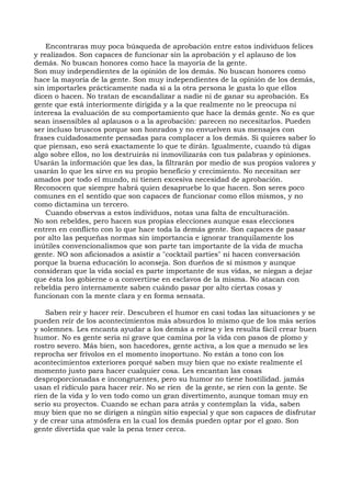Encontraras muy poca búsqueda de aprobación entre estos individuos felices
y realizados. Son capaces de funcionar sin la aprobación y el aplauso de los
demás. No buscan honores como hace la mayoría de la gente.
Son muy independientes de la opinión de los demás. No buscan honores como
hace la mayoría de la gente. Son muy independientes de la opinión de los demás,
sin importarles prácticamente nada si a la otra persona le gusta lo que ellos
dicen o hacen. No tratan de escandalizar a nadie ni de ganar su aprobación. Es
gente que está interiormente dirigida y a la que realmente no le preocupa ni
interesa la evaluación de su comportamiento que hace la demás gente. No es que
sean insensibles al aplausos o a la aprobación: parecen no necesitarlos. Pueden
ser incluso bruscos porque son honrados y no envuelven sus mensajes con
frases cuidadosamente pensadas para complacer a los demás. Si quieres saber lo
que piensan, eso será exactamente lo que te dirán. Igualmente, cuando tú digas
algo sobre ellos, no los destruirás ni inmovilizarás con tus palabras y opiniones.
Usarán la información que les das, la filtrarán por medio de sus propios valores y
usarán lo que les sirve en su propio beneficio y crecimiento. No necesitan ser
amados por todo el mundo, ni tienen excesiva necesidad de aprobación.
Reconocen que siempre habrá quien desapruebe lo que hacen. Son seres poco
comunes en el sentido que son capaces de funcionar como ellos mismos, y no
como dictamina un tercero.
Cuando observas a estos individuos, notas una falta de enculturación.
No son rebeldes, pero hacen sus propias elecciones aunque esas elecciones
entren en conflicto con lo que hace toda la demás gente. Son capaces de pasar
por alto las pequeñas normas sin importancia e ignorar tranquilamente los
inútiles convencionalismos que son parte tan importante de la vida de mucha
gente. NO son aficionados a asistir a "cocktail parties" ni hacen conversación
porque la buena educación lo aconseja. Son dueños de sí mismos y aunque
consideran que la vida social es parte importante de sus vidas, se niegan a dejar
que ésta los gobierne o a convertirse en esclavos de la misma. No atacan con
rebeldía pero internamente saben cuándo pasar por alto ciertas cosas y
funcionan con la mente clara y en forma sensata.
Saben reír y hacer reír. Descubren el humor en casi todas las situaciones y se
pueden reír de los acontecimientos más absurdos lo mismo que de los más serios
y solemnes. Les encanta ayudar a los demás a reírse y les resulta fácil crear buen
humor. No es gente seria ni grave que camina por la vida con pasos de plomo y
rostro severo. Más bien, son hacedores, gente activa, a los que a menudo se les
reprocha ser frívolos en el momento inoportuno. No están a tono con los
acontecimientos exteriores porqué saben muy bien que no existe realmente el
momento justo para hacer cualquier cosa. Les encantan las cosas
desproporcionadas e incongruentes, pero su humor no tiene hostilidad. jamás
usan el ridículo para hacer reír. No se ríen de la gente, se ríen con la gente. Se
ríen de la vida y lo ven todo como un gran divertimento, aunque toman muy en
serio su proyectos. Cuando se echan para atrás y contemplan la vida, saben
muy bien que no se dirigen a ningún sitio especial y que son capaces de disfrutar
y de crear una atmósfera en la cual los demás pueden optar por el gozo. Son
gente divertida que vale la pena tener cerca.
 