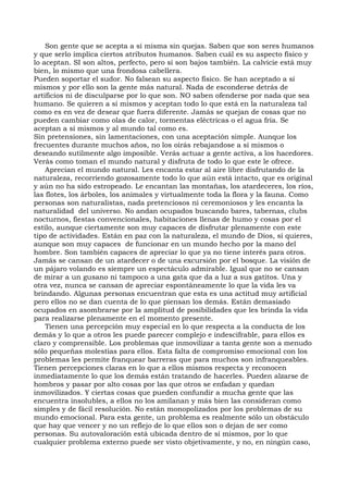 Son gente que se acepta a sí misma sin quejas. Saben que son seres humanos
y que serlo implica ciertos atributos humanos. Saben cuál es su aspecto físico y
lo aceptan. SI son altos, perfecto, pero si son bajos también. La calvicie está muy
bien, lo mismo que una frondosa cabellera.
Pueden soportar el sudor. No falsean su aspecto físico. Se han aceptado a sí
mismos y por ello son la gente más natural. Nada de esconderse detrás de
artificios ni de disculparse por lo que son. NO saben ofenderse por nada que sea
humano. Se quieren a sí mismos y aceptan todo lo que está en la naturaleza tal
como es en vez de desear que fuera diferente. Jamás se quejan de cosas que no
pueden cambiar como olas de calor, tormentas eléctricas o el agua fría. Se
aceptan a sí mismos y al mundo tal como es.
Sin pretensiones, sin lamentaciones, con una aceptación simple. Aunque los
frecuentes durante muchos años, no los oirás rebajandose a sí mismos o
deseando sutilmente algo imposible. Verás actuar a gente activa, a los hacedores.
Verás como toman el mundo natural y disfruta de todo lo que este le ofrece.
Aprecian el mundo natural. Les encanta estar al aire libre disfrutando de la
naturaleza, recorriendo gozosamente todo lo que aún está intacto, que es original
y aún no ha sido estropeado. Le encantan las montañas, los atardeceres, los ríos,
las flotes, los árboles, los animales y virtualmente toda la flora y la fauna. Como
personas son naturalistas, nada pretenciosos ni ceremoniosos y les encanta la
naturalidad del universo. No andan ocupados buscando bares, tabernas, clubs
nocturnos, fiestas convencionales, habitaciones llenas de humo y cosas por el
estilo, aunque ciertamente son muy capaces de disfrutar plenamente con este
tipo de actividades. Están en paz con la naturaleza, el mundo de Dios, si quieres,
aunque son muy capaces de funcionar en un mundo hecho por la mano del
hombre. Son también capaces de apreciar lo que ya no tiene interés para otros.
Jamás se cansan de un atardecer o de una excursión por el bosque. La visión de
un pájaro volando es siempre un espectáculo admirable. Igual que no se cansan
de mirar a un gusano ni tampoco a una gata que da a luz a sus gatitos. Una y
otra vez, nunca se cansan de apreciar espontáneamente lo que la vida les va
brindando. Algunas personas encuentran que esta es una actitud muy artificial
pero ellos no se dan cuenta de lo que piensan los demás. Están demasiado
ocupados en asombrarse por la amplitud de posibilidades que les brinda la vida
para realizarse plenamente en el momento presente.
Tienen una percepción muy especial en lo que respecta a la conducta de los
demás y lo que a otros les puede parecer complejo e indescifrable, para ellos es
claro y comprensible. Los problemas que inmovilizar a tanta gente son a menudo
sólo pequeñas molestias para ellos. Esta falta de compromiso emocional con los
problemas les permite franquear barreras que para muchos son infranqueables.
Tienen percepciones claras en lo que a ellos mismos respecta y reconocen
inmediatamente lo que los demás están tratando de hacerles. Pueden alzarse de
hombros y pasar por alto cosas por las que otros se enfadan y quedan
inmovilizados. Y ciertas cosas que pueden confundir a mucha gente que las
encuentra insolubles, a ellos no los amilanan y más bien las consideran como
simples y de fácil resolución. No están monopolizados por los problemas de su
mundo emocional. Para esta gente, un problema es realmente sólo un obstáculo
que hay que vencer y no un reflejo de lo que ellos son o dejan de ser como
personas. Su autovaloración está ubicada dentro de sí mismos, por lo que
cualquier problema externo puede ser visto objetivamente, y no, en ningún caso,
 