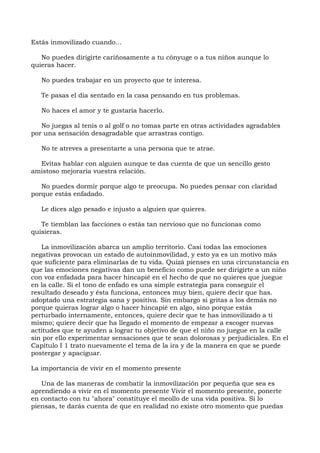 Estás inmovilizado cuando...
No puedes dirigirte cariñosamente a tu cónyuge o a tus niños aunque lo
quieras hacer.
No puedes trabajar en un proyecto que te interesa.
Te pasas el día sentado en la casa pensando en tus problemas.
No haces el amor y te gustaría hacerlo.
No juegas al tenis o al golf o no tomas parte en otras actividades agradables
por una sensación desagradable que arrastras contigo.
No te atreves a presentarte a una persona que te atrae.
Evitas hablar con alguien aunque te das cuenta de que un sencillo gesto
amistoso mejoraría vuestra relación.
No puedes dormir porque algo te preocupa. No puedes pensar con claridad
porque estás enfadado.
Le dices algo pesado e injusto a alguien que quieres.
Te tiemblan las facciones o estás tan nervioso que no funcionas como
quisieras.
La inmovilización abarca un amplio territorio. Casi todas las emociones
negativas provocan un estado de autoinmovilidad, y esto ya es un motivo más
que suficiente para eliminarlas de tu vida. Quizá pienses en una circunstancia en
que las emociones negativas dan un beneficio como puede ser dirigirte a un niño
con voz enfadada para hacer hincapié en el hecho de que no quieres que juegue
en la calle. Si el tono de enfado es una simple estrategia para conseguir el
resultado deseado y ésta funciona, entonces muy bien, quiere decir que has.
adoptado una estrategia sana y positiva. Sin embargo si gritas a los demás no
porque quieras lograr algo o hacer hincapié en algo, sino porque estás
perturbado internamente, entonces, quiere decir que te has inmovilizado a ti
mismo; quiere decir que ha llegado el momento de empezar a escoger nuevas
actitudes que te ayuden a lograr tu objetivo de que el niño no juegue en la calle
sin por ello experimentar sensaciones que te sean dolorosas y perjudiciales. En el
Capítulo I 1 trato nuevamente el tema de la ira y de la manera en que se puede
postergar y apaciguar.
La importancia de vivir en el momento presente
Una de las maneras de combatir la inmovilización por pequeña que sea es
aprendiendo a vivir en el momento presente Vivir el momento presente, ponerte
en contacto con tu "ahora" constituye el meollo de una vida positiva. Si lo
piensas, te darás cuenta de que en realidad no existe otro momento que puedas
 