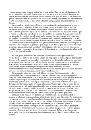 como una amenaza o un desafío a su propia valía. Éste es uno de los rasgos de
su personalidad más difíciles de comprender, ya que la mayoría de la gente se
siente amenazada por los acontecimientos externos, por las ideas o por la demás
gente. Pero los seres independientes y sanos no saben cómo sentirse amenazados
y esta característica hace que sean ellos los que parezcan amenazadores a los
demás.
Nunca pelean inútilmente. No son partidarios del autobombo para atraer la
atención sobre sí mismos. Si la lucha puede provocar un cambio, entonces
lucharán pero jamás lucharán inútilmente. No son mártires. Son hacedores.
Son también gente que ayuda a los demás. Generalmente trabajan en cosas que
le hacen la vida más agradable o más tolerable a los demás. Son guerreros en la
vanguardia del cambio social, pero no llevan sus luchas consigo a la cama por
las noches como caldo de cultivo de úlceras, enfermedades del corazón u otros
desórdenes físicos. Son incapaces de estereotipar. A menudo ni se dan cuenta de
las diferencias físicas de la gente incluyendo las raciales, étnicas, morfológicas o
sexuales. No son gente superficial que juzga a los demás por su aspecto exterior.
Y aunque puedan parecer egoístas y preocupados sólo de su propio placer, en
realidad pasan gran parte de su tiempo dedicados a servir a los demás. ¿Por qué?
Porque les gusta hacerlo.
No son gente enfermiza. No creen en la inmovilidad que producen los
resfriados y los dolores de cabeza. Creen en su propia capacidad para deshacerse
de esas enfermedades y no andan contándole a los demás lo mal que se sienten,
lo cansados que están o qué enfermedades infectan su cuerpo en la actualidad.
Tratan bien a sus cuerpos. Se quieren a sí mismos y en consecuencia comen
bien, hacen regularmente ejercicio (como sistema de vida) y rehusan
experimentar el tipo de malestares que inutilizan a mucha gente durante diversos
períodos de tiempo. Les gusta vivir bien, y así lo hacen.
Otra característica de estos individuos en pleno funcionamiento es la
honestidad. Sus respuestas no son evasivas ni pretenden mentir respecto a
ninguna cosa. Consideran que la mentira es una distorsión de su propia realidad
y rehusan participar en cualquier tipo de comportamiento que sirva para
engañarse a sí mismos. Y aunque son personas discretas evitarán tener que
distorsionar la verdad para proteger a la gente. Saben que están a cargo de su
propio mundo y e otros también lo están. Así se comportan de una forma que a
menudo otros pueden considerar cruel, pero en realidad lo que ellos hacen es
simplemente dejar que los otros tomen sus propias decisiones. Se enfrentan
eficientemente con lo que es, en vez de lo que ellos quisieran que fuera.
Esta gente no culpa a los demás. La orientación de su personalidad es
interna y rehusan responsabilizar a los demás por lo que ellos son. Por lo mismo,
no pierden mucho tiempo hablando de los demás, ni están obsesionados por lo
que los otros hacen o dejan de hacer. No hablan de la gente ¡hablan con ella! No
culpabilizan a los demás; ayudan a los demás y a sí mismos a poner la
responsabilidad donde corresponde. No se meten en habladurías ni propagan
informaciones tendenciosas y malvadas. Están tan ocupados en vivir su propia
vida con eficiencia que no tienen tiempo de ocuparse de las pequeñeces que
saturan la vida de mucha gente. Los hacedores hacen. Los críticos culpan y se
quejan.
 