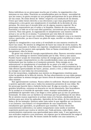 Estos individuos no se preocupan mucho por el orden, la organización o los
sistemas en sus vidas. Practican su autodisciplina pero no tienen necesidad de
que las cosas y la gente encajen en sus propias percepciones de lo que deben de
ser las cosas. No están llenos de "debes" respecto a la conducta de los demás.
Creen que todos tienen derecho a sus elecciones y que esas pequeñeces que
enloquecen a otra gente son simplemente el resultado de la decisión de otra
persona. No creen que el mundo debe ser de alguna manera especial. No se
preocupan mayormente por el orden y la limpieza. Existen de una manera
funcional y si todo no es tal cual ellos quisieran, encuentran que eso también es
correcto. Para esta gente, la organización es simplemente una manera útil de
actuar y no un fin en sí misma. Y justamente por esta falta de neurosis
organizativa es por lo que son creativos. Emprenden cualquier cosa a su manera
única y particular, ya sea el hacer un plato de sopa, escribir un informe o cortar
el césped.
Aplican su imaginación a sus actos y el resultado es una manera creativa de
hacer las cosas. No sienten la obligación de hacer las cosas de cierta manera. No
consultan manuales ni hablan con expertos: simplemente atacan el problema de
la manera que les parece más apropiada. Esto se llama creatividad; y sin
excepciones, ellos la tienen.
Es gente con niveles de energía especialmente altos. Parecen necesitar menos
sueño y sin embargo se sienten estimulados por la vida. Viven y son sanos.
Pueden hacer acopio de tremendas rachas de energía para completar una tarea
porque escogen comprometerse en ella considerándola como una actividad
estimulante que los realiza en el momento presente. Esta energía no es
sobrenatural: es simplemente el resultado de su amor a la vida y a todas las
actividades que ella brinda. No saben aburrirse. Todos los acontecimientos de la
vida ofrecen oportunidades de hacer, pensar, sentir y vivir, y ellos saben aplicar
su energía en casi todas las circunstancias.
Si se los encarcelara, emplearían sus mentes en divagaciones creativas para
evitar la parálisis de la falta de interés. No hay aburrimiento en sus vidas porque
ellos canalizan la misma energía que tienen otros de maneras productivas para
ellos mismos.
Son agresivamente curiosos. Nunca saben lo suficiente. Buscan siempre más
y quieren aprender cada uno y todos los momentos presentes de sus vidas. No
les preocupa hacerlo bien o haberlo hecho mal. Si algo no resulta, o no logra
grandes beneficios, entonces se descarta en vez de lamentarlo. Son buscadores
de la verdad en el sentido de aprender cosas, siempre estimulados por la
posibilidad de aprender más y sin llegar a creer jamás que ya son un producto
terminado. Si están con un barbero se interesan por los problemas de ese oficio.
No se sienten nunca superiores ni actúan como si lo fueran, alardeando de sus
méritos para que otros los aplaudan. Aprenden de los niños, de los corredores de
bolsa y de los animales. Quieren saber más sobre lo que significa ser un herrero
o un cocinero, una fulana o el vicepresidente de una corporación. Son
estudiantes que aprenden, no profesores que enseñan. Nunca tienen los
conocimientos suficientes y no saben comportarse como snobs ni sentirse
superiores puesto que nunca se sienten así. Cada persona, cada objeto, cada
acontecimiento representa una oportunidad para saber más. Y son agresivos en
sus actitudes respecto a sus intereses, sin esperar que la información les salga al
paso sino que van tras ella. No tienen miedo de hablar con una camarera, o
 