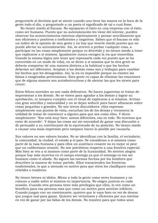 preguntarle al dentista qué se siente cuando uno tiene las manos en la boca de la
gente todo el día, o preguntarle a un poeta el significado de tal o cual frase.
No tienen miedo al fracaso. No equiparan el éxito en una empresa con el éxito
como ser humano. Puesto que su autovaloración les viene del interior, pueden
observar los acontecimientos externos objetivamente y pensar sencillamente que
son eficientes y positivos o ineficientes y negativos. Saben que el fracaso es sólo
un índice de la opinión de otra gente y no hay que tenerle miedo puesto que no
puede afectar su autovaloración. Así, se atreven a probar cualquier cosa, a
participar en las cosas simplemente porque es divertido y no tienen miedo a tener
que explicarse a sí mismos. Igualmente nunca escogen la ira que inmoviliza.
Usando la misma lógica (sin tener que repensarla cada vez puesto que se ha
convertido en un modo de vida), no se dicen a sí mismos que la otra gente se
debería comportar de una manera distinta a la habitual o que los hechos
deberían ser diferentes. Aceptan a los demás como son y trabajan para cambiar
los hechos que les desagradan. Así, la ira es imposible porque no existen las
falsas o exageradas pretensiones. Esta gente es capaz de eliminar las emociones
que de alguna manera son autodestructivas y de alentar las que les sirven para
crecer.
Estos felices mortales no son nada defensivos. No hacen jugarretas ni tratan de
impresionar a los demás. No se visten para agradar a los demás y lograr su
aprobación, ni tampoco cumplen con el ritual de explicarse a sí mismos. Actúan
con gran sencillez y naturalidad y no se dejan seducir para hacer alharacas sobre
cosas pequeñas o grandes. No son tercos discutidores: ellos expresan
simplemente sus puntos de vista, escuchan los de los demás y reconocen la
utilidad de tratar de convencer a alguien para que sea como ellos. Y dicen
simplemente: "Eso está muy bien: somos diferentes, eso es todo. No tenemos que
estar de acuerdo". Y dejan las cosas así sin necesidad de ganar una discusión o
de persuadir a su contrincante de lo equivocado de su posición. No tienen miedo
a causar una mala impresión pero tampoco hacen lo posible por causarla.
Sus valores no son valores locales. No se identifican con la familia, el vecindario,
la comunidad, la ciudad, el estado p el país. Se consideran a sí mismos como
parte de la raza humana y para ellos un austríaco cesante no es mejor ni peor
que un californiano cesante. No son patrióticos respecto a una frontera especial.
Más bien se ven a sí mismos como parte de la humanidad. No sienten alegría
porque hay más muertos en el campo enemigo ya que el enemigo es tan ser
humano como el aliado. No siguen las normas hechas por los hombres que
describen la manera de tomar partido. Ellos transcienden las fronteras
tradicionales, lo que a menudo es motivo para que otros los clasifiquen como
rebeldes o traidores.
No tienen héroes ni ídolos. Miran a toda la gente como seres humanos y no
colocan a nadie sobre sí mismos en importancia. No exigen justicia en cada
ocasión. Cuando otra persona tiene más privilegios que ellos, lo ven como un
beneficio para esa persona más que como un motivo para sentirse infelices.
Cuando juegan con un contrincante, quieren que le vaya bien en vez de desear
que juegue mal para ganar. Quieren ser victoriosos y eficientes por sus méritos
en vez de ganar por las fallas de los demás. No insisten para que todos sean
 