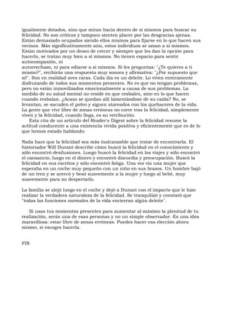 igualmente dotados, sino que miran hacia dentro de sí mismos para buscar su
felicidad. No son críticos y tampoco sienten placer por las desgracias ajenas.
Están demasiado ocupados siendo ellos mismos para fijarse en lo que hacen sus
vecinos. Más significativamente aún, estos individuos se aman a sí mismos.
Están motivados por un deseo de crecer y siempre que les dan la opción para
hacerlo, se tratan muy bien a sí mismos. No tienen espacio para sentir
autocompasión, ni
autorrechazo, ni para odiarse a sí mismos. Si les preguntas: "¿Te quieres a ti
mismo?", recibirás una respuesta muy sonora y afirmativa: "¿Por supuesto que
sí!". Son en realidad aves raras. Cada día es un deleite. Lo viven enteramente
disfrutando de todos sus momentos presentes. No es que no tengan problemas,
pero no están inmovilizados emocionalmente a causa de sus problemas. La
medida de su salud mental no reside en que resbalen, sino en lo que hacen
cuando resbalan. ¿Acaso se quedan allí lamentándose de su caída? No, se
levantan, se sacuden el polvo y siguen atareados con los quehaceres de la vida.
La gente que vive libre de zonas erróneas no corre tras la felicidad, simplemente
viven y la felicidad, cuando llega, es su retribución.
Esta cita de un artículo del Reader's Digest sobre la felicidad resume la
actitud conducente a una existencia vivida positiva y eficientemente que es de lo
que hemos estado hablando:
Nada hace que la felicidad sea más inalcanzable que tratar de encontrarla. El
historiador Will Durant describe cómo buscó la felicidad en el conocimiento y
sólo encontró desilusiones. Luego buscó la felicidad en los viajes y sólo encontró
el cansancio; luego en el dinero y encontró discordia y preocupación. Buscó la
felicidad en sus escritos y sólo encontró fatiga. Una vez vio una mujer que
esperaba en un coche muy pequeño con un niño en sus brazos. Un hombre bajó
de un tren y se acercó y besó suavemente a la mujer y luego al bebé, muy
suavemente para no despertarlo.
La familia se alejó luego en el coche y dejó a Durant con el impacto que le hizo
realizar la verdadera naturaleza de la felicidad. Se tranquilizó y constató que
"todas las funciones normales de la vida encierran algún deleite".
Si usas tus momentos presentes para aumentar al máximo la plenitud de tu
realización, serás una de esas personas y no un simple observador. Es una idea
maravillosa: estar libre de zonas erróneas. Puedes hacer esa elección ahora
mismo, si escoges hacerla.
FIN
 