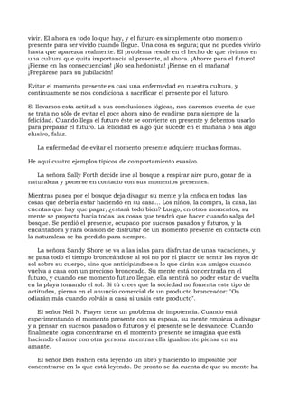 vivir. El ahora es todo lo que hay, y el futuro es simplemente otro momento
presente para ser vivido cuando llegue. Una cosa es segura; que no puedes vivirlo
hasta que aparezca realmente. El problema reside en el hecho de que vivimos en
una cultura que quita importancia al presente, al ahora. ¡Ahorre para el futuro!
¡Piense en las consecuencias! ¡No sea hedonista! ¡Piense en el mañana!
¡Prepárese para su jubilación!
Evitar el momento presente es casi una enfermedad en nuestra cultura, y
continuamente se nos condiciona a sacrificar el presente por el futuro.
Si llevamos esta actitud a sus conclusiones lógicas, nos daremos cuenta de que
se trata no sólo de evitar el goce ahora sino de evadirse para siempre de la
felicidad. Cuando llega el futuro éste se convierte en presente y debemos usarlo
para preparar el futuro. La felicidad es algo que sucede en el mañana o sea algo
elusivo, falaz.
La enfermedad de evitar el momento presente adquiere muchas formas.
He aquí cuatro ejemplos típicos de comportamiento evasivo.
La señora Sally Forth decide irse al bosque a respirar aire puro, gozar de la
naturaleza y ponerse en contacto con sus momentos presentes.
Mientras pasea por el bosque deja divagar su mente y la enfoca en todas las
cosas que debería estar haciendo en su casa... Los niños, la compra, la casa, las
cuentas que hay que pagar, ¿estará todo bien? Luego, en otros momentos, su
mente se proyecta hacia todas las cosas que tendrá que hacer cuando salga del
bosque. Se perdió el presente, ocupado por sucesos pasados y futuros, y la
encantadora y rara ocasión de disfrutar de un momento presente en contacto con
la naturaleza se ha perdido para siempre.
La señora Sandy Shore se va a las islas para disfrutar de unas vacaciones, y
se pasa todo el tiempo bronceándose al sol no por el placer de sentir los rayos de
sol sobre su cuerpo, sino que anticipándose a lo que dirán sus amigos cuando
vuelva a casa con un precioso bronceado. Su mente está concentrada en el
futuro, y cuando ese momento futuro llegue, ella sentirá no poder estar de vuelta
en la playa tomando el sol. Si tú crees que la sociedad no fomenta este tipo de
actitudes, piensa en el anuncio comercial de un producto bronceador: "Os
odiarán más cuando volváis a casa si usáis este producto".
El señor Neil N. Prayer tiene un problema de impotencia. Cuando está
experimentando el momento presente con su esposa, su mente empieza a divagar
y a pensar en sucesos pasados o futuros y el presente se le desvanece. Cuando
finalmente logra concentrarse en el momento presente se imagina que está
haciendo el amor con otra persona mientras ella igualmente piensa en su
amante.
El señor Ben Fishen está leyendo un libro y haciendo lo imposible por
concentrarse en lo que está leyendo. De pronto se da cuenta de que su mente ha
 