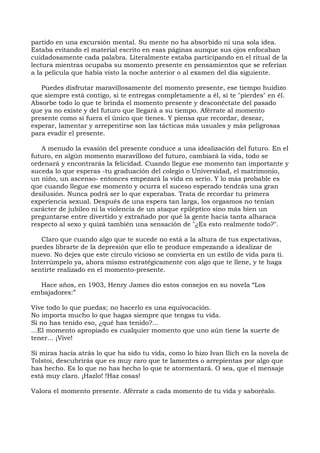 partido en una excursión mental. Su mente no ha absorbido ni una sola idea.
Estaba evitando el material escrito en esas páginas aunque sus ojos enfocaban
cuidadosamente cada palabra. Literalmente estaba participando en el ritual de la
lectura mientras ocupaba su momento presente en pensamientos que se referían
a la película que había visto la noche anterior o al examen del día siguiente.
Puedes disfrutar maravillosamente del momento presente, ese tiempo huidizo
que siempre está contigo, si te entregas completamente a él, si te "pierdes" en él.
Absorbe todo lo que te brinda el momento presente y desconéctate del pasado
que ya no existe y del futuro que llegará a su tiempo. Aférrate al momento
presente como si fuera el único que tienes. Y piensa que recordar, desear,
esperar, lamentar y arrepentirse son las tácticas más usuales y más peligrosas
para evadir el presente.
A menudo la evasión del presente conduce a una idealización del futuro. En el
futuro, en algún momento maravilloso del futuro, cambiará la vida, todo se
ordenará y encontrarás la felicidad. Cuando llegue ese momento tan importante y
suceda lo que esperas -tu graduación del colegio o Universidad, el matrimonio,
un niño, un ascenso- entonces empezará la vida en serio. Y lo más probable es
que cuando llegue ese momento y ocurra el suceso esperado tendrás una gran
desilusión. Nunca podrá ser lo que esperabas. Trata de recordar tu primera
experiencia sexual. Después de una espera tan larga, los orgasmos no tenían
carácter de jubileo ni la violencia de un ataque epiléptico sino más bien un
preguntarse entre divertido y extrañado por qué la gente hacía tanta alharaca
respecto al sexo y quizá también una sensación de "¿Es esto realmente todo?".
Claro que cuando algo que te sucede no está a la altura de tus expectativas,
puedes librarte de la depresión que ello te produce empezando a idealizar de
nuevo. No dejes que este círculo vicioso se convierta en un estilo de vida para ti.
Interrúmpelo ya, ahora mismo estratégicamente con algo que te llene, y te haga
sentirte realizado en el momento-presente.
Hace años, en 1903, Henry James dio estos consejos en su novela “Los
embajadores:”
Vive todo lo que puedas; no hacerlo es una equivocación.
No importa mucho lo que hagas siempre que tengas tu vida.
Si no has tenido eso, ¿qué has tenido?...
...El momento apropiado es cualquier momento que uno aún tiene la suerte de
tener... ¡Vive!
Si miras hacía atrás lo que ha sido tu vida, como lo hizo Ivan Ilich en la novela de
Tolstoi, descubrirás que es muy raro que te lamentes o arrepientas por algo que
has hecho. Es lo que no has hecho lo que te atormentará. O sea, que el mensaje
está muy claro. ¡Hazlo! !Haz cosas!
Valora el momento presente. Aférrate a cada momento de tu vida y saboréalo.
 