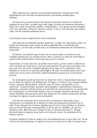 Dale importancia, valoriza tus momentos presentes. Piensa que si los
desperdicias con actitudes autofrustrantes, los habrás perdido para
siempre.
El tema de la concienciación del momento-presente aparece en todas las
páginas de este libro. La gente que sabe coger al vuelo ese momento presente y
sacar de él todo el provecho posible, "maximizarlo", es la gente que ha escogido
vivir una vida libre, eficiente, efectiva y plena. Y ésa es una elección que todos y
cada uno de nosotros podemos hacer.
Crecimiento contra imperfección como motivador
Dos tipos de necesidades pueden motivarte a elegir una vida plena y feliz. La
forma de motivación más común se llama imperfección o motivación por
deficiencia, y el otro tipo, el más sano, se denomina motivación de crecimiento y
desarrollo.
Si colocas una piedra bajo el lente de un microscopio y la observas con
cuidado notarás que no cambia nunca. Pero, si pones un trozo de coral bajo el
mismo lente podrás darte cuenta que éste crece y cambia.
Conclusión: el coral está vivo, la piedra está muerta. ¿Cómo notas la diferencia
entre una flor que está viva y una que está muerta? La que está creciendo es la
que está viva. La única verdadera prueba de la vida es el crecimiento. Esto
también es cierto en el universo psicológico. Si estás creciendo quiere decir que
estás vivo. Si no estás creciendo y desarrollándote es igual que si estuvieras
muerto.
Tu motivación puede provenir de un deseo de crecer y desarrollarte más que
de un deseo de reparar tus deficiencias. Si llegas a reconocer que siempre podrás
crecer, mejorar, desarrollarte, volverte cada vez más y más grande, ya es
suficiente. Cuando decides quedarte inmovilizado o experimentar emociones
dolorosas, entonces habrás hecho una decisión de anticrecimiento. La motivación
del crecimiento y el desarrollo implica usar tu energía vital para alcanzar una
mayor felicidad más que para tener que mejorarte a ti mismo porque has pecado
o porque de alguna manera estás incompleto.
Uno de los corolarios de la elección del crecimiento y desarrollo como
motivación es el dominio de ti mismo en todos los momentos presentes de tu
vida. Tener dominio de ti mismo significa que tú eres el que decides tu destino;
que no eres de los que contemporizan ni de los que se amoldan a lo que les
brinda la vida. Más bien que escoges lo que tu mundo será para ti. George
Bernard Shaw lo expresó muy bien en su obra de teatro "La profesión de la
señora Jarren."
La gente siempre le echa la culpa a sus circunstancias por lo que ellos son. Yo no
creo en las circunstancias. La gente a la que le va bien en la vida es la gente que
 