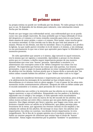 II
El primer amor
La propia-estima no puede ser verificada por los demás. Tú vales porque tú dices
que es así. Si dependes de los demás para valorarte, esta valorización estará
hecha por los demás.
Puede ser que tengas una enfermedad social, una enfermedad que no se pueda
curar con una simple inyección. Es muy probable que te haya infestado el virus
del desprecio a ti mismo; y el único remedio conocido para esto es una buena
dosis masiva de amor propio, o amor a ti mismo. Pero quizá, como mucha gente
en nuestra sociedad, tú has crecido con la idea de que está mal amarse a sí
mismo. Piensa en los demás, nos dice la sociedad. Ama a tu prójimo, nos predica
la Iglesia. Lo que nadie parece recordar es lo de ámate a ti mismo, y sin embargo
es eso precisamente lo que vas a tener que aprender para lograr tu felicidad en el
momento-presente.
De niño aprendiste que amarte a ti mismo, algo natural en aquel entonces,
era lo mismo que ser egoísta y consentido. Aprendiste a pensar en los demás
antes que en ti mismo, a darles mayor importancia porque de esa manera
demostrabas que eras una "buena" persona. Aprendiste a anularte y te
alimentaron con conceptos como el de "debes compartir tus cosas con tus
primos". No importaba que fueran las cosas que más querías, tus tesoros
personales, o que ni papá ni mamá pudieran no estar compartiendo sus juguetes
de adultos con los demás. Incluso puede que te hayan dicho a menudo que "los
niños callan cuando hablan los adultos" y que "debes saber cuál es tu lugar".
Los niños se consideran hermosos e importantes por naturaleza, pero al llegar
a la adolescencia los mensajes de la sociedad ya han echado raíces. La
desconfianza en sí mismos está en pleno apogeo. Y con el pasar de los años esta
sensación recibe constantemente refuerzos. Después de todo no debes andar por
el mundo amándote a ti mismo. ¡Qué pensarán de ti los demás!
Las indirectas son sutiles y la intención que las alienta no es mala, pero
logran mantener a raya al individuo. Empezando con los padres y la familia y
siguiendo con el colegio y los amigos, el niño aprende estos encantadores
modales sociales que son como la marca de ley del mundo de los adultos. Los
niños nunca actúan así entre ellos a menos que sea para darles gusto a los
mayores. Que digan siempre por favor y gracias, que hagan una venia, que se
levanten cuando entra un adulto en la habitación, que pidan permiso para
levantarse de la mesa, que aguanten las eternas caricias en las mejillas y las
sobadas de cabeza de los adultos. El mensaje es muy claro: los adultos son
importantes; los niños no cuentan. Los demás tienen importancia; tú eres
insignificante. No te fíes de tu propia opinión era el corolario número uno, y
había un enorme paquete de refuerzos que venían bajo el título de "buena
educación". Estas reglas encubiertas por la palabra "modales" te ayudaban a
 