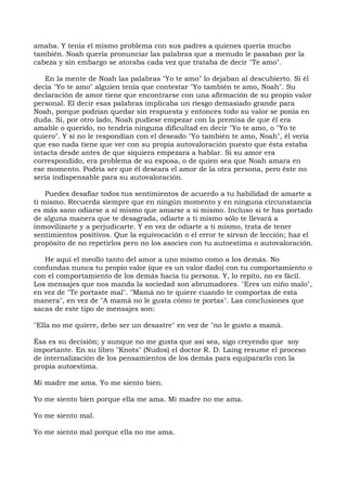 amaba. Y tenía el mismo problema con sus padres a quienes quería mucho
también. Noah quería pronunciar las palabras que a menudo le pasaban por la
cabeza y sin embargo se atoraba cada vez que trataba de decir "Te amo".
En la mente de Noah las palabras "Yo te amo" lo dejaban al descubierto. Si él
decía "Yo te amo" alguien tenía que contestar "Yo también te amo, Noah". Su
declaración de amor tiene que encontrarse con una afirmación de su propio valor
personal. El decir esas palabras implicaba un riesgo demasiado grande para
Noah, porque podrían quedar sin respuesta y entonces todo su valor se ponía en
duda. Si, por otro lado, Noah pudiese empezar con la premisa de que él era
amable o querido, no tendría ninguna dificultad en decir "Yo te amo, o "Yo te
quiero". Y si no le respondían con el deseado "Yo también te amo, Noah", él vería
que eso nada tiene que ver con su propia autovaloración puesto que ésta estaba
intacta desde antes de que siquiera empezara a hablar. Si su amor era
correspondido, era problema de su esposa, o de quien sea que Noah amara en
ese momento. Podría ser que él deseara el amor de la otra persona, pero éste no
sería indispensable para su autovaloración.
Puedes desafiar todos tus sentimientos de acuerdo a tu habilidad de amarte a
ti mismo. Recuerda siempre que en ningún momento y en ninguna circunstancia
es más sano odiarse a sí mismo que amarse a sí mismo. Incluso si te has portado
de alguna manera que te desagrada, odiarte a ti mismo sólo te llevará a
inmovilizarte y a perjudicarte. Y en vez de odiarte a ti mismo, trata de tener
sentimientos positivos. Que la equivocación o el error te sirvan de lección; haz el
propósito de no repetirlos pero no los asocies con tu autoestima o autovaloración.
He aquí el meollo tanto del amor a uno mismo como a los demás. No
confundas nunca tu propio valor (que es un valor dado) con tu comportamiento o
con el comportamiento de los demás hacia tu persona. Y, lo repito, no es fácil.
Los mensajes que nos manda la sociedad son abrumadores. "Eres un niño malo",
en vez de "Te portaste mal". "Mamá no te quiere cuando te comportas de esta
manera", en vez de "A mamá no le gusta cómo te portas". Las conclusiones que
sacas de este tipo de mensajes son:
"Ella no me quiere, debo ser un desastre" en vez de "no le gusto a mamá.
Ésa es su decisión; y aunque no me gusta que así sea, sigo creyendo que soy
importante. En su libro "Knots" (Nudos) el doctor R. D. Laing resume el proceso
de internalización de los pensamientos de los demás para equipararlo con la
propia autoestima.
Mi madre me ama. Yo me siento bien.
Yo me siento bien porque ella me ama. Mi madre no me ama.
Yo me siento mal.
Yo me siento mal porque ella no me ama.
 