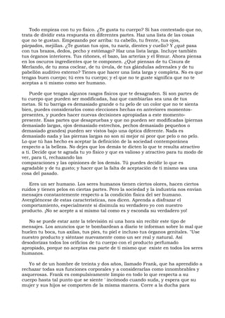 Todo empieza con tu yo físico. ¿Te gusta tu cuerpo? Si has contestado que no,
trata de dividir esta respuesta en diferentes partes. Haz una lista de las cosas
que no te gustan. Empezando por arriba: tu cabello, tu frente, tus ojos,
párpados, mejillas. ¿Te gustan tus ojos, tu nariz, dientes y cuello? Y ¿qué pasa
con tus brazos, dedos, pecho y estómago? Haz una lista larga. Incluye también
tus órganos interiores. Tus riñones, el bazo, las arterias y el fémur. Ahora piensa
en los oscuros ingredientes que te componen. ¿Qué piensas de tu Cisura de
Merlando, de tu zona coclear, de tu úvula, de tus glándulas adrenales y de tu
pabellón auditivo externo? Tienes que hacer una lista larga y completa. No es que
tengas buen cuerpo; tú eres tu cuerpo; y el que no te guste significa que no te
aceptas a ti mismo como ser humano.
Puede que tengas algunos rasgos físicos que te desagraden. Si son partes de
tu cuerpo que pueden ser modificadas, haz que cambiarlas sea una de tus
metas. Si tu barriga es demasiado grande o tu pelo de un color que no te sienta
bien, puedes considerarlos como elecciones hechas en anteriores momentos-
presentes, y puedes hacer nuevas decisiones apropiadas a este momento-
presente. Esas partes que desapruebas y que no pueden ser modificadas (piernas
demasiado largas, ojos demasiado estrechos, pechos demasiado pequeños o
demasiado grandes) pueden ser vistos bajo una óptica diferente. Nada es
demasiado nada y las piernas largas no son ni mejor ni peor que pelo o no pelo.
Lo que tú has hecho es aceptar la definición de la sociedad contemporánea
respecto a la belleza. No dejes que los demás te dicten lo que te resulta atractivo
a ti. Decide que te agrada tu yo físico y que es valioso y atractivo para tu modo de
ver, para ti, rechazando las
comparaciones y las opiniones de los demás. Tú puedes decidir lo que es
agradable y de tu gusto; y hacer que la falta de aceptación de ti mismo sea una
cosa del pasado.
Eres un ser humano. Los seres humanos tienen ciertos olores, hacen ciertos
ruidos y tienen pelos en ciertas partes. Pero la sociedad y la industria nos envían
mensajes constantemente respecto a la condición física del ser humano.
Avergüéncese de estas características, nos dicen. Aprenda a disfrazar el
comportamiento, especialmente si disimula su verdadero yo con nuestro
producto. ¡No se acepte a sí mismo tal como es y esconda su verdadero yo!
No se puede estar ante la televisión ni una hora sin recibir este tipo de
mensajes. Los anuncios que te bombardean a diario te informan sobre lo mal que
huelen tu boca, tus axilas, tus pies, tu piel e incluso tus órganos genitales. "Use
nuestro producto y siéntase nuevamente como un ser real y natural. Así
desodorizas todos los orificios de tu cuerpo con el producto perfumado
apropiado, porque no aceptas esa parte de ti mismo que existe en todos los seres
humanos.
Yo sé de un hombre de treinta y dos años, llamado Frank, que ha aprendido a
rechazar todas sus funciones corporales y a considerarlas como innombrables y
asquerosas. Frank es compulsivamente limpio en todo lo que respecta a su
cuerpo hasta tal punto que se siente ' incómodo cuando suda, y espera que su
mujer y sus hijos se comporten de la misma manera. Corre a la ducha para
 