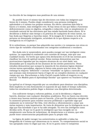 La elección de las imágenes mas positivas de uno mismo
Es posible hacer el mismo tipo de elecciones con todas las imágenes que
tienes de ti mismo. Puedes elegir considerarte una persona inteligente
aplicándote a ti mismo tus propias normas. En efecto, mientras más feliz te
haces a ti mismo, más inteligente eres. Si hay áreas en las que fallas o funcionas
deficientemente como en álgebra, ortografía o redacción, éste es simplemente el
resultado natural de las elecciones que has estado haciendo hasta ahora. Si te
decidieras a dedicar más tiempo a la práctica de cualquiera de estas tareas, no
hay duda que llegarías a hacerlas mejor. Si la imagen de ti mismo es la de una
persona no demasiado inteligente, acuérdate de lo que dijimos respecto a la
inteligencia en el Capítulo 1.
Si te subestimas, es porque has adquirido esa noción y te comparas con otros en
cierto tipo de variables relacionadas con categorías académicas o escolares.
Sin duda esto te sorprenderá, pero puedes escoger ser tan inteligente como
quieras. La capacidad es realmente una cuestión de tiempo, más que una
cualidad innata. Un hecho que apoya esta declaración es el de las normas para
clasificar los tests de aptitud escolar. Estas normas demuestran que las
puntuaciones logradas por los mejores alumnos de un nivel dado, son
alcanzadas por la mayoría de los alumnos de los niveles posteriores. Otros
estudios demuestran que aunque la mayoría de los alumnos logran dominar
ciertas tareas aprendidas, algunos lo hacen más pronto que los otros. Sin
embargo la etiqueta "deficiente" e incluso "retardado" se aplica a menudo a los
que avanzan más lentamente hacia el logro de un completo dominio en cualquier
campo que sea. Escuchemos a John Carroll cuando habla al respecto en su
artículo "Un Modelo para el Aprendizaje Escolar" que aparece en Teachers College
Record:
La aptitud es el tiempo requerido por un estudiante para dominar una disciplina.
Está implícita en esta formulación el supuesto de que dado el tiempo suficiente,
todos los estudiantes podrán llegar a dominar una disciplina determinada.
Con suficiente tiempo y esfuerzo podrías, si así lo decidieras y eligieras
hacerlo, dominar casi cualquier disciplina académica. Pero no haces esa elección
y tienes muy buenos motivos para no hacerla. ¿Con qué fin aplicarías energías de
tu momento-presente para resolver oscuros problemas o aprender algo que
realmente no te interesa? Ser feliz, vivir efectiva y eficientemente y amar son
metas mejores y más importantes. Se trata de demostrar que la inteligencia no es
algo que has heredado o que te ha sido otorgado. Tú eres tan inteligente como
decidas serlo. El que no te guste lo inteligente que has escogido ser es
simplemente una forma de subestimar, de despreciarse a sí mismo, que sólo
puede tener consecuencias perjudiciales para tu propia vida.
La lógica de poder escoger tus autorretratos es aplicable a todas las
fotografías de ti mismo que almacenas en tu mente. Tu comportamiento social es
tan apropiado como tú eliges que sea. Si no te gusta como te comportas
 