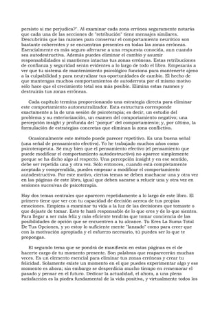 persisto si me perjudica?". Al examinar cada zona errónea seguramente notarás
que cada una de las secciones de "retribución" tiene mensajes similares.
Descubrirás que las razones para conservar el comportamiento neurótico son
bastante coherentes y se encuentran presentes en todas las zonas erróneas.
Esencialmente es más seguro aferrarse a una respuesta conocida, aun cuando
sea autodestructiva. Además puedes eliminar el cambio y asumir
responsabilidades si mantienes intactas tus zonas erróneas. Estas retribuciones
de confianza y seguridad serán evidentes a lo largo de todo el libro. Empezarás a
ver que tu sistema de mantenimiento psicológico funciona para mantenerte ajeno
a la culpabilidad y para neutralizar tus oportunidades de cambio. El hecho de
que mantengas muchos comportamientos de autoderrota por el mismo motivo
sólo hace que el crecimiento total sea más posible. Elimina estas razones y
destruirás tus zonas erróneas.
Cada capítulo termina proporcionando una estrategia directa para eliminar
este comportamiento autoneutralizador. Esta estructura corresponde
exactamente a la de una sesión de psicoterapia; es decir, un estudio del
problema y su exteriorización, un examen del comportamiento negativo; una
percepción insight y profunda del "porqué" del comportamiento; y, por último, la
formulación de estrategias concretas que eliminan la zona conflictiva.
Ocasionalmente este método puede parecer repetitivo. Es una buena señal
(una señal de pensamiento efectivo). Yo he trabajado muchos años como
psicoterapeuta. Sé muy bien que el pensamiento efectivo (el pensamiento que
puede modificar el comportamiento autodestructivo) no aparece simplemente
porque se ha dicho algo al respecto. Una percepción insight y en ese sentido,
debe ser repetida una y otra vez. Sólo entonces, cuando está completamente
aceptada y comprendida, puedes empezar a modificar el comportamiento
autodestructivo. Por este motivo, ciertos temas se deben machacar una y otra vez
en las páginas de este libro, igual que deben sacarse a relucir una y otra vez en
sesiones sucesivas de psicoterapia.
Hay dos temas centrales que aparecen repetidamente a lo largo de este libro. El
primero tiene que ver con tu capacidad de decisión acerca de tus propias
emociones. Empieza a examinar tu vida a la luz de las decisiones que tomaste o
que dejaste de tomar. Esto te hará responsable de lo que eres y de lo que sientes.
Para llegar a ser más feliz y más eficiente tendrás que tomar conciencia de las
posibilidades de opción que se encuentren a tu alcance. Tu Eres La Suma Total
De Tus Opciones, y yo estoy lo suficiente mente "lanzado" como para creer que
con la motivación apropiada y el esfuerzo necesario, tú puedes ser lo que te
propongas.
El segundo tema que se pondrá de manifiesto en estas páginas es el de
hacerte cargo de tu momento presente. Son palabras que reaparecerán muchas
veces. Es un elemento esencial para eliminar tus zonas erróneas y crear tu
felicidad. Solamente existe un momento en el que puedes experimentar algo y ese
momento es ahora; sin embargo se desperdicia mucho tiempo en rememorar el
pasado y pensar en el futuro. Dedicar la actualidad, el ahora, a una plena
satisfacción es la piedra fundamental de la vida positiva, y virtualmente todos los
 