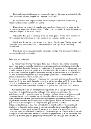 - En una habitación llena de gente cuando alguien llama en voz alta diciendo
"Oye, tontuelo, miras a la persona dándote por aludido".
- El usar motes con implicaciones peyorativas para referirte a ti mismo (y
hacer que los demás también los usen).
- Un amigo o un amante te regala una joya. Inmediatamente te pasa por la
cabeza un pensamiento de este tipo... "Debes tener un cajón lleno de joyas en tu
casa para regalar a las otras chicas".
- Alguien te dice que te ves muy bien. La frase que se forma en la cabeza es:
"Eres completamente ciego, o estás tratando de hacerme sentir bien".
- Alguien te lleva a un restaurante o un teatro. Tú piensas: "Así es siempre al
principio, pero ¿cuánto durará cuando descubra qué tipo de persona soy
realmente?".
- Una chica acepta una invitación para salir contigo y tú piensas que lo hace
por un sentimiento caritativo.
Éxito con los hombres
Su nombre era Shirley y siempre decía que todas sus relaciones acababan
mal, y que aunque deseaba casarse desesperadamente, nunca había tenido la
oportunidad de hacerlo. Durante su tratamiento llegamos a la conclusión de que
era ella misma la que estropeaba sus relaciones sin darse cuenta. Si algún joven
le decía que la quería, el pensamiento de Shirley inmediatamente lo contradecía,
"él dice eso sólo porque sabe que es lo que yo quiero oír". Shirley estaba a la
pesca de la frase que la subestimaría.
No sentía amor por sí misma y rechazaba los esfuerzos que hacían los demás por
quererla. Creía que nadie la podía encontrar atractiva. ¿Por qué? En primer lugar
porque no creía que merecía ser amada. Y así un interminable ciclo de
renunciaciones era su manera de reforzar la pobre idea que tenía de sí misma.
Aunque muchos de los conceptos que aparecen en la lista pueden parecer
mezquinos o pequeños, son sin embargo como pequeños síntomas de
autodesprecio. Si te sacrificas por los demás o rehúsas mimarte a ti mismo, tal
como podría ser en el caso que escojas una hamburguesa en vez del buen
solomillo que te apetece, puede que lo hagas porque piensas que no mereces el
mejor trozo de carne. Quizá te han enseñado que la buena educación requiere
que rechaces los cumplidos o simplemente que no eres atractiva.
Éstas son las lecciones que has aprendido y el sacrificarte por los demás, el
anularte, se han convertido para ti en una segunda naturaleza. Hay muchos
ejemplos de comportamiento autofrustrante que salen a la superficie en las
conversaciones y en la conducta diarias. Y cada vez que te rebajas a ti mismo, de
cualquier manera que sea, refuerzas los motes peyorativos que los demás te han
colocado y disminuyes tus propias oportunidades de amar, ya sea amarte a ti
 