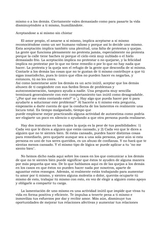 mismo o a los demás. Ciertamente vales demasiado como para pasarte la vida
disminuyéndote a ti mismo, humillándote.
Aceptandose a si mismo sin chistar
El amor propio, el amarse a sí mismo, implica aceptarse a sí mismo
reconociéndose como un ser humano valioso y porque así lo decide uno mismo.
Esta aceptación implica también una plenitud, una falta de protestas y quejas.
La gente que funciona plenamente no protesta jamás, especialmente no protesta
porque la calle tiene baches ni porque el cielo está muy nublado o el hielo
demasiado frío. La aceptación implica no protestar o no quejarse, y la felicidad
implica no protestar por lo que no tiene remedio o por lo que no hay nada que
hacer. La protesta y la queja son el refugio de la gente que desconfía de sí misma.
Contarle a los demás las cosas que no te gustan de ti mismo contribuye a que tú
sigas insatisfecho, pues lo único que ellos no pueden hacer es negarlas, y
entonces, tú no les crees.
Así como lamentarse ante los demás es un acto inútil, aceptar que los demás
abusen de ti cargándote con sus fardos Ilenos de problemas y
autoconmiseración, tampoco ayuda a nadie. Una pregunta muy sencilla
terminará generalmente con este comportamiento tan inútil como desagradable.
"¿Por qué me estás contando esto?" o "¿ Hay algo que pueda hacer por ti para
ayudarte a solucionar este problema?" Al hacerte a ti mismo esta pregunta,
empezarás a darte cuenta de que la conducta de los lamentos es realmente una
locura total. Es tiempo malgastado, tiempo que
puede emplearse mejor practicando alguna actividad de autoestima como podría
ser elogiarte un poco en silencio o ayudando a que otra persona pueda realizarse.
Hay dos instancias en las cuales la queja es la peor de tus posibilidades: 1)
Cada vez que le dices a alguien que estás cansado, y 2) Cada vez que le dices a
alguien que no te sientes bien. Si estás cansado, puedes hacer distintas cosas
para remediarlo, pero quejarte aunque sea a una sola persona, peor aún si esta
persona es uno de tus seres queridos, es un abuso de confianza. Y no hará que te
sientas menos cansado. Y el mismo tipo de lógica se puede aplicar a tu "no me
siento bien".
No hemos dicho nada aquí sobre los casos en los que comunicar a los demás
de que no te sientes bien puede significar que éstos te ayuden de alguna manera
por más pequeña que sea. De lo que hablamos aquí es de las quejas a los demás
en los casos en que éstos no pueden hacer nada por nosotros, aparte de
aguantar estos rezongos. Además, si realmente estás trabajando para aumentar
tu amor por ti mismo, y sientes alguna molestia o dolor, querrás ocuparte tú
mismo de esto, trabajar tú mismo con esto, en vez de elegir a alguien como apoyo
y obligarle a compartir tu carga.
La lamentación de uno mismo es una actividad inútil que impide que vivas tu
vida en forma positiva y eficiente. Te impulsa a tenerte pena a ti mismo e
inmoviliza tus esfuerzos por dar y recibir amor. Más aún, disminuye tus
oportunidades de mejorar tus relaciones afectivas y aumentar tus relaciones
 