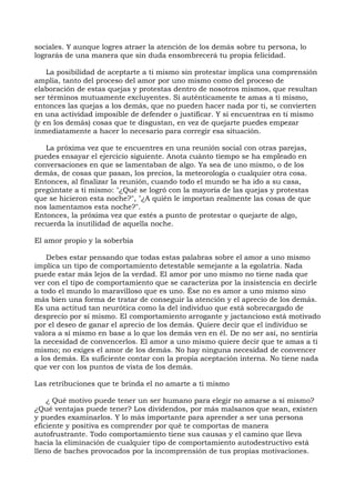 sociales. Y aunque logres atraer la atención de los demás sobre tu persona, lo
lograrás de una manera que sin duda ensombrecerá tu propia felicidad.
La posibilidad de aceptarte a ti mismo sin protestar implica una comprensión
amplia, tanto del proceso del amor por uno mismo como del proceso de
elaboración de estas quejas y protestas dentro de nosotros mismos, que resultan
ser términos mutuamente excluyentes. Si auténticamente te amas a ti mismo,
entonces las quejas a los demás, que no pueden hacer nada por ti, se convierten
en una actividad imposible de defender o justificar. Y si encuentras en ti mismo
(y en los demás) cosas que te disgustan, en vez de quejarte puedes empezar
inmediatamente a hacer lo necesario para corregir esa situación.
La próxima vez que te encuentres en una reunión social con otras parejas,
puedes ensayar el ejercicio siguiente. Anota cuánto tiempo se ha empleado en
conversaciones en que se lamentaban de algo. Ya sea de uno mismo, o de los
demás, de cosas que pasan, los precios, la meteorología o cualquier otra cosa.
Entonces, al finalizar la reunión, cuando todo el mundo se ha ido a su casa,
pregúntate a ti mismo: "¿Qué se logró con la mayoría de las quejas y protestas
que se hicieron esta noche?", "¿A quién le importan realmente las cosas de que
nos lamentamos esta noche?".
Entonces, la próxima vez que estés a punto de protestar o quejarte de algo,
recuerda la inutilidad de aquella noche.
El amor propio y la soberbia
Debes estar pensando que todas estas palabras sobre el amor a uno mismo
implica un tipo de comportamiento detestable semejante a la egolatría. Nada
puede estar más lejos de la verdad. El amor por uno mismo no tiene nada que
ver con el tipo de comportamiento que se caracteriza por la insistencia en decirle
a todo el mundo lo maravilloso que es uno. Ése no es amor a uno mismo sino
más bien una forma de tratar de conseguir la atención y el aprecio de los demás.
Es una actitud tan neurótica como la del individuo que está sobrecargado de
desprecio por sí mismo. El comportamiento arrogante y jactancioso está motivado
por el deseo de ganar el aprecio de los demás. Quiere decir que el individuo se
valora a sí mismo en base a lo que los demás ven en él. De no ser así, no sentiría
la necesidad de convencerlos. El amor a uno mismo quiere decir que te amas a ti
mismo; no exiges el amor de los demás. No hay ninguna necesidad de convencer
a los demás. Es suficiente contar con la propia aceptación interna. No tiene nada
que ver con los puntos de vista de los demás.
Las retribuciones que te brinda el no amarte a ti mismo
¿ Qué motivo puede tener un ser humano para elegir no amarse a sí mismo?
¿Qué ventajas puede tener? Los dividendos, por más malsanos que sean, existen
y puedes examinarlos. Y lo más importante para aprender a ser una persona
eficiente y positiva es comprender por qué te comportas de manera
autofrustrante. Todo comportamiento tiene sus causas y el camino que lleva
hacia la eliminación de cualquier tipo de comportamiento autodestructivo está
lleno de baches provocados por la incomprensión de tus propias motivaciones.
 