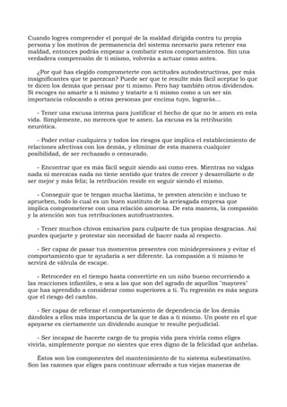 Cuando logres comprender el porqué de la maldad dirigida contra tu propia
persona y los motivos de permanencia del sistema necesario para retener esa
maldad, entonces podrás empezar a combatir estos comportamientos. Sin una
verdadera comprensión de ti mismo, volverás a actuar como antes.
¿Por qué has elegido comprometerte con actitudes autodestructivas, por más
insignificantes que te parezcan? Puede ser que te resulte más fácil aceptar lo que
te dicen los demás que pensar por ti mismo. Pero hay también otros dividendos.
Si escoges no amarte a ti mismo y tratarte a ti mismo como a un ser sin
importancia colocando a otras personas por encima tuyo, lograrás...
- Tener una excusa interna para justificar el hecho de que no te amen en esta
vida. Simplemente, no mereces que te amen. La excusa es la retribución
neurótica.
- Poder evitar cualquiera y todos los riesgos que implica el establecimiento de
relaciones afectivas con los demás, y eliminar de esta manera cualquier
posibilidad, de ser rechazado o censurado.
- Encontrar que es más fácil seguir siendo así como eres. Mientras no valgas
nada ni merezcas nada no tiene sentido que trates de crecer y desarrollarte o de
ser mejor y más feliz; la retribución reside en seguir siendo el mismo.
- Conseguir que te tengan mucha lástima, te presten atención e incluso te
aprueben, todo lo cual es un buen sustituto de la arriesgada empresa que
implica comprometerse con una relación amorosa. De esta manera, la compasión
y la atención son tus retribuciones autofrustrantes.
- Tener muchos chivos emisarios para culparte de tus propias desgracias. Así
puedes quejarte y protestar sin necesidad de hacer nada al respecto.
- Ser capaz de pasar tus momentos presentes con minidepresiones y evitar el
comportamiento que te ayudaría a ser diferente. La compasión a ti mismo te
servirá de válvula de escape.
- Retroceder en el tiempo hasta convertirte en un niño bueno recurriendo a
las reacciones infantiles, o sea a las que son del agrado de aquellos "mayores"
que has aprendido a considerar como superiores a ti. Tu regresión es más segura
que el riesgo del cambio.
- Ser capaz de reforzar el comportamiento de dependencia de los demás
dándoles a ellos más importancia de la que te das a ti mismo. Un poste en el que
apoyarse es ciertamente un dividendo aunque te resulte perjudicial.
- Ser incapaz de hacerte cargo de tu propia vida para vivirla como eliges
vivirla, simplemente porque no sientes que eres digno de la felicidad que anhelas.
Éstos son los componentes del mantenimiento de tu sistema subestimativo.
Son las razones que eliges para continuar aferrado a tus viejas maneras de
 