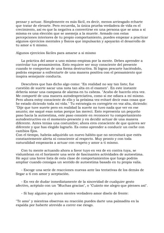 pensar y actuar. Simplemente es más fácil, es decir, menos arriesgado echarte
que tratar de elevarte. Pero recuerda, la única prueba verdadera de vida es el
crecimiento, así es que la negativa a convertirse en una persona que se ama a sí
misma es una elección que se asemeja a la muerte. Armado con estas
percepciones interiores de tu propio comportamiento, puedes empezar a practicar
algunos ejercicios mentales y físicos que impulsarán y apoyarán el desarrollo de
tu amor a ti mismo.
Algunos ejercicios fáciles para amarse a si mismo
La práctica del amor a uno mismo empieza por la mente. Debes aprender a
controlar tus pensamientos. Esto requiere ser muy consciente del presente
cuando te comportas de una forma destructiva. Si logras pescarte haciéndolo,
podrás empezar a enfrentarte de una manera positiva con el pensamiento que
inspira semejante conducta.
Descubres que has dicho algo como: "En realidad no soy tan listo; fue
cuestión de suerte sacar una nota tan alta en el examen". En este instante
debería sonar una campana de alarma en tu cabeza. "Acabo de hacerlo otra vez.
Me comporté de una manera autodespreciativa, como si me odiara a mí mismo.
Pero ahora estoy consciente de ello y la próxima vez evitaré decir esas cosas que
he estado diciendo toda mi vida." Tu estrategia es corregirte en voz alta, diciendo:
"Dije que tuve suerte pero en realidad la suerte no tuvo nada que ver en ese
asunto; me saqué esas notas porque las merecí. Esto representa un pequeño
paso hacia la autoestima, este paso consiste en reconocer tu comportamiento
autodestructivo en el momento-presente y en decidir actuar de una manera
diferente. Antes tenías una costumbre; ahora eres consciente de que quieres ser
diferente y que has elegido lograrlo. Es como aprender a conducir un coche con
cambios fijos.
Con el tiempo, habrás adquirido un nuevo hábito que no necesitará que estés
constantemente alerta ni consciente al respecto. Muy pronto y con toda
naturalidad empezarás a actuar con respeto y amor a ti mismo.
Con tu mente actuando ahora a favor tuyo en vez de en contra tuya, se
vislumbran en el horizonte una serie de fascinantes actividades de autoestima.
He aquí una breve lista de esta clase de comportamientos que luego podrás
ampliar cuando consigas un sentido de autoestima basado en tu propia valía.
- Escoge una serie de reacciones nuevas ante las tentativas de los demás de
llegar a ti con amor y aceptación.
- En vez de dudar inmediatamente de la sinceridad de cualquier gesto
afectivo, acéptalo con un "Muchas gracias", o "Cuánto me alegro que pienses así".
- Si hay alguien por quien sientes verdadero amor díselo de frente:
"Te amo" y mientras observas su reacción puedes darte una palmadita en la
espalda por haberte atrevido a correr ese riesgo.
 
