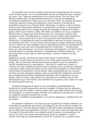 Es imposible vivir en este mundo sin provocar la desaprobación de la gente, a
veces en forma grave. Así es la humanidad; así son los impuestos que se pagan
por estar "vivo", algo que simplemente no se puede evitar. Una vez traté a un
hombre maduro que encajaba perfectamente en el tipo de mentalidad de
necesidad de aprobación. Ozzie, que así se llamaba, tenía un conjunto de ideas y
creencias respecto a temas tan polémicos como el aborto, el control de la
natalidad, la guerra en el Oriente Medio, Watergate, la política y todo lo demás.
Cada vez que encontraba resistencia o rechazo ante sus ideas, se descomponía.
Gastaba gran parte de su energía tratando de conseguir el apoyo de la demás
gente a todo lo que él decía y hacía. Me relató un incidente en el que cuando él
declaró ante su suegro que creía firmemente en la eutanasia, notó que éste
arrugaba el ceño. Inmediatamente, actuando casi por reflejo, Ozzie modificó su
postura... "Lo que quise decir es que si una persona está absolutamente
consciente y en posesión de todas sus facultades y pide que lo maten, entonces
la eutanasia está bien." Se dio cuenta entonces que su suegro estaba de acuerdo
con él y respiró con más facilidad. Ante su jefe declaró también su aprobación de
la eutanasia, pero esta vez la desaprobación fue vociferante... "¿Cómo puede
decir una cosa semejante?, ¿no se da cuenta que está jugando a ser Dios?" Ozzie
no pudo tolerar un repudio semejante y rápidamente cambió de postura... "Lo
que quise decir es que, sólo en casos extremos, cuando el enfermo ha sido
declarado
legalmente muerto, entonces me parece bien que se lo desenchufe."
Finalmente su jefe estuvo de acuerdo con él y Ozzie pudo nuevamente bajar de la
picota. Ante su hermano declaró nuevamente su postura ante la eutanasia y
recibió inmediatamente su aprobación... Qué fácil le resultó eso a Ozzie, ni
siquiera tuvo que cambiar de postura para conseguir que su hermano lo apoyara
y aprobara. Ozzie mismo fue quien nos dio todos estos ejemplos al relatar cómo
interactuaba normalmente con los demás. Ozzie deambulaba por sus círculos
sociales sin tener opiniones propias, pues su necesidad de halago era tan fuerte
que constantemente estaba mudando de posición a fin de agraciarse con los
demás. Ozzie no existe, sólo existen las reacciones de los demás que no sólo
determinan lo que siente Ozzie, sino también lo que piensa y dice. Ozzie es lo que
los demás quieren que sea.
Cuando la búsqueda de apoyo es una necesidad, las posibilidades de
encontrar la verdad desaparecen casi por completo. Si tienes que ser alabado y
emites esa clase de señales, entonces quiere decir que nadie puede tratar contigo
con franqueza. Y tampoco puedes declarar con confianza lo que piensas y sientes
en cualquier momento presente de tu vida.
Sacrificas tu verdadera personalidad, tu yo por las opiniones y predilecciones de
los demás.
Los políticos conforman una clase que por lo general no inspira confianza. La
necesidad de aprobación que tienen es prodigiosa. Sin ella no tienen trabajo. En
consecuencia, a menudo parecen hablar en dos direcciones simultáneas diciendo
por un lado cosas que agradarán al Grupo A, y por otro, lo que será aprobado por
el Grupo B. No puede haber una verdad cuando el orador es acomodaticio y se
mueve en torno a los temas maniobrando de modo de complacer a todo el
mundo. Este tipo de comportamiento es fácil de reconocer en un político, pero
 