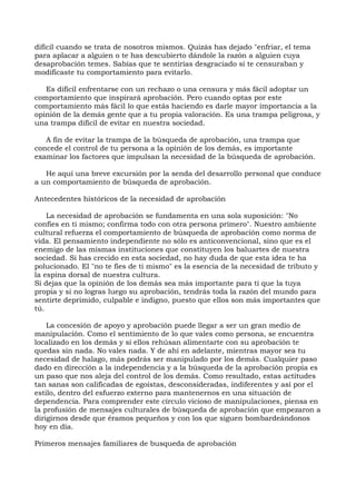 difícil cuando se trata de nosotros mismos. Quizás has dejado "enfriar, el tema
para aplacar a alguien o te has descubierto dándole la razón a alguien cuya
desaprobación temes. Sabías que te sentirías desgraciado si te censuraban y
modificaste tu comportamiento para evitarlo.
Es difícil enfrentarse con un rechazo o una censura y más fácil adoptar un
comportamiento que inspirará aprobación. Pero cuando optas por este
comportamiento más fácil lo que estás haciendo es darle mayor importancia a la
opinión de la demás gente que a tu propia valoración. Es una trampa peligrosa, y
una trampa difícil de evitar en nuestra sociedad.
A fin de evitar la trampa de la búsqueda de aprobación, una trampa que
concede el control de tu persona a la opinión de los demás, es importante
examinar los factores que impulsan la necesidad de la búsqueda de aprobación.
He aquí una breve excursión por la senda del desarrollo personal que conduce
a un comportamiento de búsqueda de aprobación.
Antecedentes históricos de la necesidad de aprobación
La necesidad de aprobación se fundamenta en una sola suposición: "No
confíes en ti mismo; confirma todo con otra persona primero". Nuestro ambiente
cultural refuerza el comportamiento de búsqueda de aprobación como norma de
vida. El pensamiento independiente no sólo es anticonvencional, sino que es el
enemigo de las mismas instituciones que constituyen los baluartes de nuestra
sociedad. Si has crecido en esta sociedad, no hay duda de que esta idea te ha
polucionado. El "no te fíes de ti mismo" es la esencia de la necesidad de tributo y
la espina dorsal de nuestra cultura.
Si dejas que la opinión de los demás sea más importante para ti que la tuya
propia y si no logras luego su aprobación, tendrás toda la razón del mundo para
sentirte deprimido, culpable e indigno, puesto que ellos son más importantes que
tú.
La concesión de apoyo y aprobación puede llegar a ser un gran medio de
manipulación. Como el sentimiento de lo que vales como persona, se encuentra
localizado en los demás y si ellos rehúsan alimentarte con su aprobación te
quedas sin nada. No vales nada. Y de ahí en adelante, mientras mayor sea tu
necesidad de halago, más podrás ser manipulado por los demás. Cualquier paso
dado en dirección a la independencia y a la búsqueda de la aprobación propia es
un paso que nos aleja del control de los demás. Como resultado, estas actitudes
tan sanas son calificadas de egoístas, desconsideradas, indiferentes y así por el
estilo, dentro del esfuerzo externo para mantenernos en una situación de
dependencia. Para comprender este círculo vicioso de manipulaciones, piensa en
la profusión de mensajes culturales de búsqueda de aprobación que empezaron a
dirigirnos desde que éramos pequeños y con los que siguen bombardeándonos
hoy en día.
Primeros mensajes familiares de busqueda de aprobación
 