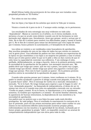 Khalil Gibran habla elocuentemente de los niños que son tratados como
propiedad privada en “El Profeta.”
Tus niños no son tus niños.
Son los hijos y las hijas de los anhelos que siente la Vida por sí misma.
Vienen a través de ti pero no de ti. Y aunque están contigo, no te pertenecen.
Los resultados de esta estrategia son muy evidentes en todo niño
"dependiente". Mamá se convierte en el árbitro, en el eterno mediador, en la
persona a la que se acude como delator cuando uno de los hermanos se está
portando mal, alguien que, literalmente, tiene que pensar, sentir y actuar por el
niño. No te fíes de ti mismo para resolver tus dificultades; papá y mamá lo harán
por ti. No te fíes de ti mismo para tomar las decisiones que eres capaz de tomar
por ti mismo; busca primero la autorización y el beneplácito de los demás.
Los niños se resisten a ser moldeados como buscadores de aprobación.
Hay muchos ejemplos de esto en las vidas de todos los que entran en contacto
con la gente joven. Una infinidad de padres me han relatado sus experiencias de
la época en que enseñaban a sus hijos a no mojarse los pañales y usar el orinal.
Dicen que el niño parece saber lo que se le pide y ellos se dan cuenta de que el
niño tiene la capacidad de controlar sus esfínteres. Y sin embargo el niño,
porfiada, deliberadamente, se niega a hacerlo. {ésta es la primera protesta contra
la necesidad de la aprobación de los padres. Los mensajes internos son: "Me
podéis decir qué tengo que comer, qué me voy a poner, con quién voy a jugar,
cuándo tengo que dormir, dónde tengo que poner mis juguetes e incluso qué
tengo que pensar. Pero esto lo haré cuando yo quiera". Es la primera protesta
positiva contra la necesidad de la aprobación de papá y mamá.
Cuando niño querías pensar por ti mismo, tener confianza en ti mismo. Si tu
padre te estaba ayudando a ponerte el abrigo cuando eras pequeño, tú decías "Yo
lo puedo hacer solito". Pero el mensaje de vuelta era a menudo: demasiado a
menudo, "Yo te lo haré. No tengo tiempo para esperar a que lo hagas tú solo". O
"eres demasiado pequeño". La llamarada de independencia, el deseo de ser tú
mismo tan vivo en ti cuando eras niño era aplastado a menudo con un rotundo:
"Confía en papá y mamá. Si no lo haces, te reprobaremos y si te reprobamos
nosotros, tú tendrás que reprobarte a ti mismo". El núcleo familiar alimenta, bajo
la apariencia de buenas intenciones, la dependencia de sus miembros y la
necesidad de aprobación.
Los padres que no quieren que a sus hijos les pase nada malo deciden
protegerlos de todo peligro. Pero el resultado es exactamente lo contrario de lo
que se pretende, pues sin las armas necesarias para saber cómo confiar en uno
mismo en los momentos difíciles (solucionando nuestras propias peleas,
enfrentándonos con los insultos y la agresividad de los demás, luchando por el
honor propio, ganándose la propia "vida"), es imposible construir un arsenal de
comportamiento independiente que nos sirva para toda la vida.
 