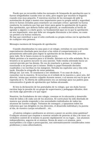 Puede que no recuerdes todos los mensajes de búsqueda de aprobación que te
fueron telegrafiados cuando eras un niño, pero seguro que muchos te llegaron
cuando eras muy pequeño. Y mientras muchos de los mensajes de pide la
autorización de papá o mamá eran importantes para tu propia salud y seguridad,
otros te fueron enviados para enseñarte un concepto crítico: aprender la buena
conducta; la conducta que hay que tener para ganar la aprobación de la gente.
Esa aprobación, que debería haber sido gratuita, se condicionaba al hecho de
agradar a alguien o a darle gusto. Lo fundamental aquí no es que la aprobación
no sea importante, sino que debe ser otorgada libremente a los niños, no como
un premio a la buena conducta.
No hay que contribuir a que el niño confunda su propia estima con la aprobación
de cualquier otra persona.
Mensajes escolares de búsqueda de aprobación
Cuando abandonabas tu casa para ir al colegio, entrabas en una institución
especialmente diseñada para inculcar a los niños el comportamiento y el
pensamiento adecuado para lograr la aprobación de los demás. Pide permiso
para todo. No te bases nunca en tu propio juicio.
Pídele permiso a la maestra para ir al lavabo. Siéntate en la silla señalada. No te
levantes si no quieres incurrir en una sanción. Todo estaba orientado hacia un
control ejercido por los demás. En vez de enseñarte a pensar, te estaban
enseñando a no pensar por ti mismo. Dobla tu papel formando dieciséis
cuadrados y no escribas en los márgenes. Estudia los capítulos uno y dos esta
tarde. Estudia la ortografía de estas palabras.
Dibuja así. Lee esto. Te enseñaron a ser obediente. Y en caso de duda, a
consultar con la maestra. Si incurrías en el enfado de la maestra o, peor aún, del
director, tenías que sentirte culpable durante meses, o al menos era eso lo que se
esperaba de ti. Tu libreta de calificaciones era un mensaje para tus padres para
comunicarles el grado de aprobación que habías alcanzado.
Si lees la declaración de los postulados de tu colegio, que sin duda fueron
escritos bajo la presión de un grupo de supervisores y pedagogos oficiales, dirá
sin duda algo parecido a lo que sigue:
Nosotros, los fundadores de este colegio, creemos en la educación y desarrollo
total de todos y de cada uno de los alumnos. El currículum ha sido diseñado de
manera que pueda responder a las necesidades individuales de todos los
alumnos de nuestro colegio. Tratamos de conseguir, y apoyamos todos los
esfuerzos que van dirigidos en esa dirección, el desarrollo individual y la puesta
al día, de nuestro cuerpo estudiantil... etc.
¿Cuántos colegios o profesores se atreven a poner en acción estas palabras?
Cualquier alumno que empieza a mostrar señales de ponerse al día y de tener un
verdadero control de sí mismo es puesto rápidamente en su lugar... Los alumnos
independientes, seguros de sí mismos, llenos de amor a sí mismos, poco
susceptibles a la culpa o preocupación, son sistemáticamente considerados como
problemas y como alborotadores.
 