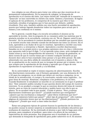 Los colegios no son eficaces para tratar con niños que dan muestras de un
pensamiento independiente. En la mayoría de colegios, la búsqueda de
aprobación es el camino del éxito. Los viejos clichés del "mimado de la maestra, o
"lameculo" se han convertido en clichés con razón. Existen y funcionan. Si logras
el aplauso de los profesores, te comportas de la manera que ellos te han
enseñado, estudias el programa que te han puesto por delante, saldrás
triunfante. Peor aún, también saldrás con una fuerte necesidad de aprobación,
puesto que habrán logrado desalentar todos tus impulsos para actuar por ti
mismo y con confianza en ti mismo.
Por lo general, cuando llega a la escuela secundaria el alumno ya ha
aprendido la lección. Ante la pregunta de su consejero sobre las materias que le
gustaría estudiar en la secundaria, contesta con un "No sé. Dígame usted lo que
necesito". En la secundaria le costará decidirse por los estudios que querrá hacer
y se sentirá mucho más cómodo cuando las decisiones las toma un tercero. En el
aula, aprenderá a no dudar de lo que le enseñan. Aprenderá a escribir una tesis
correctamente y a interpretar a Hamlet. Aprenderá a escribir disertaciones
basadas no en su propio juicio y sus propias opiniones sino en citas y referencias
que apoyarán todo lo que él diga. Y si no aprende estas cosas, será castigado con
malas notas (y con la desaprobación del maestro). Y al tiempo de graduarse, se
dará cuenta de que le cuesta tomar por sí mismo cualquier decisión ya que
durante doce años le han enseñado cómo pensar y lo que debe pensar. Ha sido
alimentado con una dieta sólida de consúltalo con el maestro y ahora el día
de su graduación se da cuenta de que es incapaz de pensar por sí mismo. Así es
que suspira por la aprobación de los demás y aprende que el logro de esta
aprobación es equivalente al triunfo y a la felicidad.
En la universidad se repite el mismo esquema de adoctrinamiento. Escriba
dos disertaciones mensuales; use el formato apropiado; use una distancia de 16
y 84 para los márgenes; no se olvide que deben ser escritas a máquina; no se
olvide de la introducción, el cuerpo y la conclusión; estudie estos capítulos... La
gran línea de montaje. Sométase; complazca a los profesores y le irá bien.
Cuando finalmente el estudiante se inscribe en un seminario en el que el profesor
dice: "Este semestre podéis estudiar lo que queráis dentro del campo de vuestros
intereses. Yo os ayudaré a escoger lo que os conviene dentro del tema de vuestro
interés, pero se trata de vuestra educación y podéis hacer con ella lo que os
plazca. Yo os ayudaré todo lo que pueda". Cunde el pánico. "Pero ¿cuántas
disertaciones tendremos que hacer?" "¿Cuándo tenemos que entregarlas?"
"¿Quiere que las escribamos a máquina?" "¿Qué libros tendremos que leer?"
"¿Cuántos exámenes habrá que pasar?" "¿Qué tipo de preguntas?" "¿De cuántas
páginas de extensión tienen que ser las disertaciones?" "¿Dónde ponemos los
márgenes? "¿Tendré que venir a clase todos los días?"
Éstas son preguntas típicas de quienes buscan la aprobación de los demás y
no pueden causar la menor sorpresa si consideramos los métodos educativos que
acabamos de examinar. Se ha entrenado al alumno a que todo lo haga para otra
persona, para complacer al profesor, para estar a la altura de las normas y
expectativas de otras personas. Sus preguntas son el resultado de un sistema
que demanda la búsqueda de aprobación para poder sobrevivir en él. El alumno
 