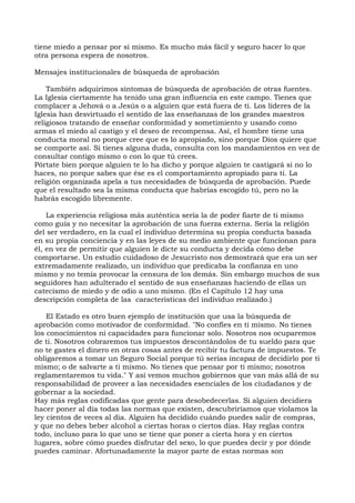 tiene miedo a pensar por sí mismo. Es mucho más fácil y seguro hacer lo que
otra persona espera de nosotros.
Mensajes institucionales de búsqueda de aprobación
También adquirimos síntomas de búsqueda de aprobación de otras fuentes.
La Iglesia ciertamente ha tenido una gran influencia en este campo. Tienes que
complacer a Jehová o a Jesús o a alguien que está fuera de ti. Los líderes de la
Iglesia han desvirtuado el sentido de las enseñanzas de los grandes maestros
religiosos tratando de enseñar conformidad y sometimiento y usando como
armas el miedo al castigo y el deseo de recompensa. Así, el hombre tiene una
conducta moral no porque cree que es lo apropiado, sino porque Dios quiere que
se comporte así. Si tienes alguna duda, consulta con los mandamientos en vez de
consultar contigo mismo o con lo que tú crees.
Pórtate bien porque alguien te lo ha dicho y porque alguien te castigará si no lo
haces, no porque sabes que ése es el comportamiento apropiado para ti. La
religión organizada apela a tus necesidades de búsqueda de aprobación. Puede
que el resultado sea la misma conducta que habrías escogido tú, pero no la
habrás escogido libremente.
La experiencia religiosa más auténtica sería la de poder fiarte de ti mismo
como guía y no necesitar la aprobación de una fuerza externa. Sería la religión
del ser verdadero, en la cual el individuo determina su propia conducta basada
en su propia conciencia y en las leyes de su medio ambiente que funcionan para
él, en vez de permitir que alguien le dicte su conducta y decida cómo debe
comportarse. Un estudio cuidadoso de Jesucristo nos demostrará que era un ser
extremadamente realizado, un individuo que predicaba la confianza en uno
mismo y no temía provocar la censura de los demás. Sin embargo muchos de sus
seguidores han adulterado el sentido de sus enseñanzas haciendo de ellas un
catecismo de miedo y de odio a uno mismo. (En el Capítulo 12 hay una
descripción completa de las características del individuo realizado.)
El Estado es otro buen ejemplo de institución que usa la búsqueda de
aprobación como motivador de conformidad. "No confíes en ti mismo. No tienes
los conocimientos ni capacidades para funcionar solo. Nosotros nos ocuparemos
de ti. Nosotros cobraremos tus impuestos descontándolos de tu sueldo para que
no te gastes el dinero en otras cosas antes de recibir tu factura de impuestos. Te
obligaremos a tomar un Seguro Social porque tú serías incapaz de decidirlo por ti
mismo; o de salvarte a ti mismo. No tienes que pensar por ti mismo; nosotros
reglamentaremos tu vida." Y así vemos muchos gobiernos que van más allá de su
responsabilidad de proveer a las necesidades esenciales de los ciudadanos y de
gobernar a la sociedad.
Hay más reglas codificadas que gente para desobedecerlas. Si alguien decidiera
hacer poner al día todas las normas que existen, descubriríamos que violamos la
ley cientos de veces al día. Alguien ha decidido cuándo puedes salir de compras,
y que no debes beber alcohol a ciertas horas o ciertos días. Hay reglas contra
todo, incluso para lo que uno se tiene que poner a cierta hora y en ciertos
lugares, sobre cómo puedes disfrutar del sexo, lo que puedes decir y por dónde
puedes caminar. Afortunadamente la mayor parte de estas normas son
 