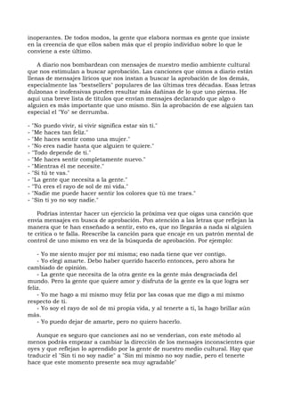 inoperantes. De todos modos, la gente que elabora normas es gente que insiste
en la creencia de que ellos saben más que el propio individuo sobre lo que le
conviene a este último.
A diario nos bombardean con mensajes de nuestro medio ambiente cultural
que nos estimulan a buscar aprobación. Las canciones que oímos a diario están
llenas de mensajes líricos que nos instan a buscar la aprobación de los demás,
especialmente las "bestsellers" populares de las últimas tres décadas. Esas letras
dulzonas e inofensivas pueden resultar más dañinas de lo que uno piensa. He
aquí una breve lista de títulos que envían mensajes declarando que algo o
alguien es más importante que uno mismo. Sin la aprobación de ese alguien tan
especial el "Yo" se derrumba.
- "No puedo vivir, si vivir significa estar sin ti."
- "Me haces tan feliz."
- "Me haces sentir como una mujer."
- "No eres nadie hasta que alguien te quiere."
- "Todo depende de ti."
- "Me haces sentir completamente nuevo."
- "Mientras él me necesite."
- "Si tú te vas."
- "La gente que necesita a la gente."
- "Tú eres el rayo de sol de mi vida."
- "Nadie me puede hacer sentir los colores que tú me traes."
- "Sin ti yo no soy nadie."
Podrías intentar hacer un ejercicio la próxima vez que oigas una canción que
envía mensajes en busca de aprobación. Pon atención a las letras que reflejan la
manera que te han enseñado a sentir, esto es, que no llegarás a nada si alguien
te critica o te falla. Reescribe la canción para que encaje en un patrón mental de
control de uno mismo en vez de la búsqueda de aprobación. Por ejemplo:
- Yo me siento mujer por mí misma; eso nada tiene que ver contigo.
- Yo elegí amarte. Debo haber querido hacerlo entonces, pero ahora he
cambiado de opinión.
- La gente que necesita de la otra gente es la gente más desgraciada del
mundo. Pero la gente que quiere amor y disfruta de la gente es la que logra ser
feliz.
- Yo me hago a mí mismo muy feliz por las cosas que me digo a mí mismo
respecto de ti.
- Yo soy el rayo de sol de mi propia vida, y al tenerte a ti, la hago brillar aún
más.
- Yo puedo dejar de amarte, pero no quiero hacerlo.
Aunque es seguro que canciones así no se venderían, con este método al
menos podrás empezar a cambiar la dirección de los mensajes inconscientes que
oyes y que reflejan lo aprendido por la gente de nuestro medio cultural. Hay que
traducir el "Sin ti no soy nadie" a "Sin mí mismo no soy nadie, pero el tenerte
hace que este momento presente sea muy agradable"
 